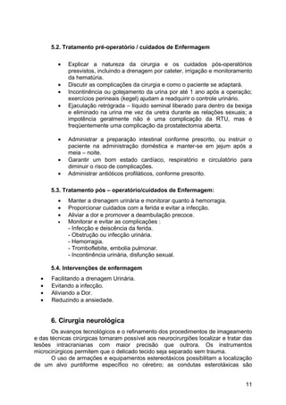 5.2. Tratamento pré-operatório / cuidados de Enfermagem
• Explicar a natureza da cirurgia e os cuidados pós-operatórios
presvistos, incluindo a drenagem por cateter, irrigação e monitoramento
da hematúria.
• Discutir as complicações da cirurgia e como o paciente se adaptará.
• Incontinência ou gotejamento da urina por até 1 ano após a operação;
exercícios perineais (kegel) ajudam a readquirir o controle urinário.
• Ejaculação retrógrada – líquido seminal liberado para dentro da bexiga
e eliminado na urina me vez da uretra durante as relações sexuais; a
impotência geralmente não é uma complicação da RTU, mas é
freqüentemente uma complicação da prostatectomia aberta.
• Administrar a preparação intestinal conforme prescrito, ou instruir o
paciente na administração doméstica e manter-se em jejum após a
meia – noite.
• Garantir um bom estado cardíaco, respiratório e circulatório para
diminuir o risco de complicações.
• Administrar antióticos profiláticos, conforme prescrito.
5.3. Tratamento pós – operatório/cuidados de Enfermagem:
• Manter a drenagem urinária e monitorar quanto à hemorragia.
• Proporcionar cuidados com a ferida e evitar a infecção.
• Aliviar a dor e promover a deambulação precoce.
• Monitorar e evitar as complicações :
- Infecção e deiscência da ferida.
- Obstrução ou infecção urinária.
- Hemorragia.
- Tromboflebite, embolia pulmonar.
- Incontinência urinária, disfunção sexual.
5.4. Intervenções de enfermagem
• Facilitando a drenagem Urinária.
• Evitando a infecção.
• Aliviando a Dor.
• Reduzindo a ansiedade.
6. Cirurgia neurológica
Os avanços tecnológicos e o refinamento dos procedimentos de imageamento
e das técnicas cirúrgicas tornaram possível aos neurocirurgiões localizar e tratar das
lesões intracranianas com maior precisão que outrora. Os instrumentos
microcirúrgicos permitem que o delicado tecido seja separado sem trauma.
O uso de armações e equipamentos estereotáxicos possibilitam a localização
de um alvo puntiforme específico no cérebro; as condutas esterotáxicas são
11
 