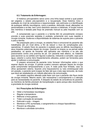 6.3. Tratamento de Enfermagem:
O histórico pré-operatório serve como uma linha basal contral a qual podem
ser julgados o estado pós-operatório e a recuperação. Esse histórico inclui a
avaliação do nível de consciência e responsividade aos estímulos e a identificação
de quaisquer déficits neurológicos, como a paralisia, disfunção visual, alterações na
personalidade e na fala, bem como distúrbios vesicais e intestinais. A função motora
dos membros é testada pela força de preensão manual ou pela impulsão com os
pés.
A compreensão que o paciente e a família têm do procedimento cirúrgico
previsto e suas possíveis seqüelas é avaliada, juntamente com suas reações à
cirurgia iminente. Avalia-se a disponibilidade de sistemas de suporte para o paciente
e para a família.
Na preparação para a cirurgia, os estados físico e emocional do paciente são
trabalhados até um nível ótimo, a fim de reduzir o risco de complicações pós-
operatórias. O estado físico do paciente é avaliado para os déficits neurológicos e
seus impactos potenciais depois da cirurgia. Quando os braços ou as pernas estão
paralisados, os apoios de trocanter são aplicados aos membros e os pés são
posicionados contra uma prancha de pé. Um paciente está afásico, os materiais
para escrever ou os cartões com figuras e palavras, indicando a comadre, copo para
água, cobertor e outros itens freqüentemente utilizados, podem ser fornecidos para
ajudar a melhorar a comunicação.
O preparo emocional do paciente inclui fornecer informações sobre o que
esperar depois da cirurgia. O grande curativo craniano aplicado depois da cirurgia
pode comprometer temporariamente a cura. A visão pode ficar limitada, caso os
olhos apresentem edema. Quando uma traqueostomia ou tubo endotraqueal está
em posição, o paciente será incapaz de falar até que o tubo seja removido, de modo
que deve ser estabelecido um método alternativo de comunicação.
Um estado cognitivo alterado pode fazer com que o paciente não fique ciente
da cirurgia iminente. Mesmo assim, são necessários o encorajamento e a atenção
para as necessidades do paciente. A despeito do estado de consciência do paciente,
os membros da família precisam de tranqüilização e apoio porque eles reconhecem
a gravidade da cirurgia cerebral.
6.4. Prescrições de Enfermagem:
• Obter a homeostase neurológica.
• Regular a temperatura.
• Melhorar a troca gasosa.
• Tratar a privação de sensação.
• Estimular a auto – imagem.
• Monitorar a PIC aumentada, o sangramento e o choque hipovolêmico.
• Prevenir as infecções.
• Monitorar a atividade convulsiva.
13
 