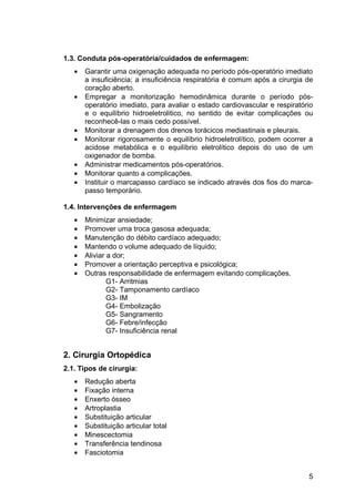 1.3. Conduta pós-operatória/cuidados de enfermagem:
• Garantir uma oxigenação adequada no período pós-operatório imediato
a insuficiência; a insuficiência respiratória é comum após a cirurgia de
coração aberto.
• Empregar a monitorização hemodinâmica durante o período pós-
operatório imediato, para avaliar o estado cardiovascular e respiratório
e o equilíbrio hidroeletrolitico, no sentido de evitar complicações ou
reconhecê-las o mais cedo possível.
• Monitorar a drenagem dos drenos torácicos mediastinais e pleurais.
• Monitorar rigorosamente o equilíbrio hidroeletrolítico, podem ocorrer a
acidose metabólica e o equilíbrio eletrolítico depois do uso de um
oxigenador de bomba.
• Administrar medicamentos pós-operatórios.
• Monitorar quanto a complicações.
• Instituir o marcapasso cardíaco se indicado através dos fios do marca-
passo temporário.
1.4. Intervenções de enfermagem
• Minimizar ansiedade;
• Promover uma troca gasosa adequada;
• Manutenção do débito cardíaco adequado;
• Mantendo o volume adequado de líquido;
• Aliviar a dor;
• Promover a orientação perceptiva e psicológica;
• Outras responsabilidade de enfermagem evitando complicações.
G1- Arritmias
G2- Tamponamento cardíaco
G3- IM
G4- Embolização
G5- Sangramento
G6- Febre/infecção
G7- Insuficiência renal
2. Cirurgia Ortopédica
2.1. Tipos de cirurgia:
• Redução aberta
• Fixação interna
• Enxerto ósseo
• Artroplastia
• Substituição articular
• Substituição articular total
• Minescectomia
• Transferência tendinosa
• Fasciotomia
5
 