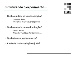 Estruturando o experimento...

• Qual a unidade de randomização?
     • Coleta de dados
     • Problemas de Crossover e Spillover

• Qual o método de randomização?
     • Loteria básica
     • Phase-In, Two-Stage Randomization...

• Qual o tamanho da amostra?

• A estrutura de avaliação é justa?
 