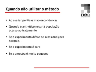 Quando não utilizar o método

• Ao avaliar políticas macroeconômicas
• Quando é anti-ético negar à população
  acesso ao tratamento

• Se o experimento difere de suas condições
  normais
• Se o experimento é caro

• Se a amostra é muito pequena
 