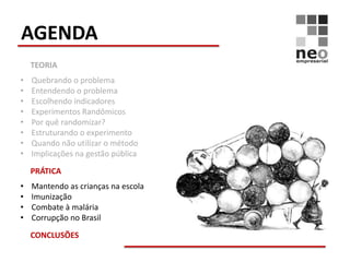AGENDA
    TEORIA
•   Quebrando o problema
•   Entendendo o problema
•   Escolhendo indicadores
•   Experimentos Randômicos
•   Por quê randomizar?
•   Estruturando o experimento
•   Quando não utilizar o método
•   Implicações na gestão pública

    PRÁTICA
•   Mantendo as crianças na escola
•   Imunização
•   Combate à malária
•   Corrupção no Brasil

    CONCLUSÕES
 
