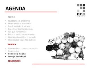 AGENDA
    TEORIA
•   Quebrando o problema
•   Entendendo o problema
•   Escolhendo indicadores
•   Experimentos Randômicos
•   Por quê randomizar?
•   Estruturando o experimento
•   Quando não utilizar o método
•   Implicações na gestão pública

    PRÁTICA
•   Mantendo as crianças na escola
•   Imunização
•   Combate à malária
•   Corrupção no Brasil

    CONCLUSÕES
 