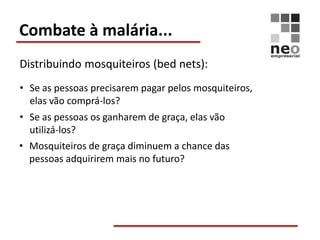 Combate à malária...
Distribuindo mosquiteiros (bed nets):
• Se as pessoas precisarem pagar pelos mosquiteiros,
  elas vão comprá-los?
• Se as pessoas os ganharem de graça, elas vão
  utilizá-los?
• Mosquiteiros de graça diminuem a chance das
  pessoas adquirirem mais no futuro?
 