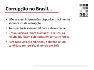 Corrupção no Brasil...
• Não existem informações disponíveis facilmente
  sobre casos de corrupção
• Transparência é essencial para a democracia
• 676 municípios foram auditados. Em 376, os
  resultados foram publicados em jornais e rádios.
• Para cada violação adicional, a chance de um
  candidato ser reeleito diminuia em 20%
 