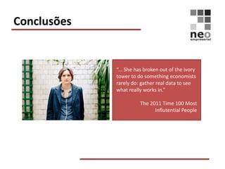 Conclusões


             “... She has broken out of the ivory
             tower to do something economists
             rarely do: gather real data to see
             what really works in.”

                       The 2011 Time 100 Most
                             Influtential People
 