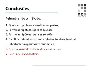 Conclusões
Relembrando o método:
1. Quebrar o problema em diversas partes;
2. Formular hipóteses para as causas;
3. Formular hipóteses para as soluções;
4. Escolher indicadores, e colher dados da situação atual;
5. Estruturar o experimento randômico;
6. Discutir validade externa do experimento;
7. Calcular custo-benefício.
 