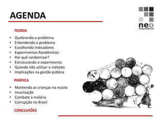 AGENDA
    TEORIA
•   Quebrando o problema
•   Entendendo o problema
•   Escolhendo indicadores
•   Experimentos Randômicos
•   Por quê randomizar?
•   Estruturando o experimento
•   Quando não utilizar o método
•   Implicações na gestão pública

    PRÁTICA
•   Mantendo as crianças na escola
•   Imunização
•   Combate à malária
•   Corrupção no Brasil

    CONCLUSÕES
 