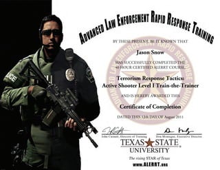 BY THESE PRESENT, BE IT KNOWN THAT
Jason Snow
HAS SUCCESSFULLY COMPLETED THE
40 HOUR CERTIFIED ALERRT COURSE,
Terrorism Response Tactics:
Active Shooter Level I Train-the-Trainer
AND IS HEREBY AWARDED THIS
Certificate of Completion
DATED THIS 12th DAY OF August 2011
 