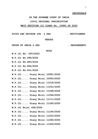 1
REPORTABLE
IN THE SUPREME COURT OF INDIA
CIVIL ORIGINAL JURISDICTION
WRIT PETITION (C) DIARY No. 10983 OF 2020
FICUS PAX PRIVATE LTD. & ORS. … PETITIONERS
VERSUS
UNION OF INDIA & ORS. … RESPONDENTS
WITH
W.P.(C) No. 500/2020
W.P.(C) No.498/2020
W.P.(C) No.480/2020
W.P.(C) No.484/2020
W.P.(C) No.501/2020
W.P.(C)..... Diary No(s).10981/2020
W.P.(C)..... Diary No(s).10993/2020
W.P.(C)..... Diary No(s).11018/2020
W.P.(C)..... Diary No(s).11041/2020
W.P.(C)..... Diary No(s).11048/2020
W.P.(C)..... Diary No(s).11094/2020
W.P.(C)..... Diary No(s).11111/2020
W.P.(C)..... Diary No(s).11180/2020
W.P.(C) No(s).494/2020
W.P.(C)..... Diary No(s).11194/2020
W.P.(C)..... Diary No(s).11223/2020
W.P.(C)..... Diary No(s).11282/2020
W.P.(C)..... Diary No(s).11309/2020
Digitally signed by
ARJUN BISHT
Date: 2020.06.12
16:18:31 IST
Reason:
Signature Not Verified
 