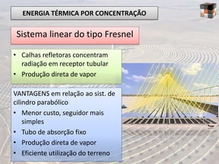 ENERGIA TÉRMICA POR CONCENTRAÇÃO

Sistema linear do tipo Fresnel

• Calhas refletoras concentram
  radiação em receptor tubular
• Produção direta de vapor

VANTAGENS em relação ao sist. de
cilindro parabólico
• Menor custo, seguidor mais
    simples
• Tubo de absorção fixo
• Produção direta de vapor
• Eficiente utilização do terreno
 