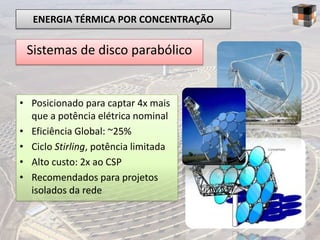ENERGIA TÉRMICA POR CONCENTRAÇÃO

 Sistemas de disco parabólico


• Posicionado para captar 4x mais
  que a potência elétrica nominal
• Eficiência Global: ~25%
• Ciclo Stirling, potência limitada
• Alto custo: 2x ao CSP
• Recomendados para projetos
  isolados da rede
 
