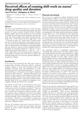 Malawi Medical Journal; 21(1):19 - 21 March 2009

Perceived eﬀects of rotating shift work on nurses’
sleep quality and duration
Yuri P Zverev1, Humphrey E.Misiri2

1. Department of Physiology, College of Medicine, University of
Malawi
2. Department of Community Health, College of Medicine, University
of Malawi
Corresponding author: Prof. Y.P. Zverev, Physiology Department College
of Medicine, University of Malawi, P.O.Bag 360, Chichiri, Blantyre 3,
Malawi E-mail: yzverev@yahoo.com Phone : +2658-861-600

Abstract
The aim of this longitudinal study was to assess the effect
of rotating shift work on perceived sleep quality and sleep
duration of nurses at Queen Elizabeth Central Hospital,
Blantyre, Malawi. Twenty four female nurses were recruited
at random from among personnel engaged in rotating shift
work. The nurses worked a three-phase schedule: ﬁve day
shifts (7.00 – 17.00) followed by three night shifts (17.00
– 7.00) and ﬁve days off. Controls were 22 female nurses
who did not perform night duties. Sleep quality and duration was assessed using standardized and validated questionnaires on sleep duration and subjective sleep quality (SSQ).
One-way analysis of variance revealed a signiﬁcant effect of
shift phase on total sleep duration (F = 36.8, d.f. = 8, P <
0.000) and perceived sleep quality (F = 8.81, d.f. = 3, P <
0.000). Night shift work was associated with reduction of
sleep quality and duration. The after effects of night shifts
persisted during days of the recovery period indicating accumulation of fatigue.

Introduction
It has been well documented that shift work results in
psychosomatic disorders, decreased alertness, increased
tiredness, changes in mood and motivation, malaise and
irritability, decreased safety and productivity of work,
gastrointestinal and musculoskeletal disorders1-3. However,
sleep disturbances are among the most frequent complaints
reported by shift workers4,5. Impaired sleep pattern and
alertness of shift workers have been attributed to the conﬂict
between circadian rhythms and working irregular hours6.
During prolonged periods of shift work circadian rhythms
gradually adapt to the new schedule but adaptation is not
complete especially when shift work is irregular6.
The effects of shift work on sleep behaviour have been
studied for workers of various professions in natural
environment as well as in laboratory conditions5-8. There are
very few studies which involved medical personnel9-11 and
most of them were conducted in western countries. Reallife settings in Africa are different from those in developed
countries with augmented disadvantages of shift work and
minimal advantages such as increased pay or increased time
for education. Therefore it is reasonable to suggest that
shift work might have considerable adverse effects on sleep
behaviour of Malawian nurses.
The aim of the present study was to assess the effect of
rotating shift work on perceived sleep quality and sleep
duration of nurses at Queen Elizabeth Central Hospital,
Blantyre, Malawi.

Materials and methods
The survey was conducted at Queen Elizabeth Central
Hospital, Blantyre, Malawi. Twenty-nine female nurses were
recruited using systematic random sampling from among
the personnel involved in rotation shift work. Workload of
the nurses varied from shift to shift and from ward to ward.
However, nurses working in very busy units such as labour
ward and intensive care unit were not included into study
population in order to increase homogeneity of the sample.
24 of them completed all questionnaires and were included in
study population. The nurses worked a three-phase schedule:
ﬁve day shifts (7.00 – 17.00) followed by three night shifts
(17.00 – 7.00) and ﬁve days off. The nurses were followed
for one entire shift cycle, which lasted 13 days. All nurses in
the study group have been doing shift work for at least one
month. Controls were recruited from among female nurses
working day time only and who were not performing night
time duties for at least 4 months prior to the study in order to
reduce long-term effects of night work12. Control group was
matched with study group by age and length of service.
The participants ﬁlled in standardized questionnaires
concerning their sleep duration and sleep quality5, which
were locally validated. The nurses reported duration of night
sleep and daytime naps. The subjective sleep quality (SSQ)
questionnaire included 14 items, which covered various
sleep complaints such as trouble with falling asleep (2 items),
insufﬁcient sleep (3 items), general sleep quality (3 items),
tossing and turning (1 item), trouble with sleeping on (3
items), waking up unrested (2 items). The items were grouped
in ascending order of severity of sleeping complaints. The
higher score on the scale corresponded with lower subjective
quality of sleep. High reliability of the SSQ questionnaire
has been demonstrated by several international studies
(Cronbach coefﬁcient alpha was 0.89)5,13. We tested the
instrument for content or face validity to determine if it
still measures what it was intended to test. To carry out this
procedure the instrument was initially reviewed by 10 nurses.
They were asked to comment and to clarify confusing items,
to update terms, and to comment on the apparent validity of
each item. No items were changed, which indicated the high
validity of the instrument in local setting14.
There are two response variables for this study and these are
total sleep duration (minutes) and sleep quality. Sleep quality
is measured by the sleep quality score (SSQ). These outcome
variables are quantitative. There are two independent
variables and these are shift phase and study group. Shift
phase has three levels namely day shift, night shift and days
off .There are two study groups. Both shift phase and study
group are nominal variables. Other variables are age and
length of service. These two were used to match study and
control subjects. The effect of shift phase on total sleep
duration was examined using one-way analysis of variance.
The total sleep duration for the three shift phases were also
compared. These multiple comparisons were performed
using the Bonferroni correction15. All tests were conducted
at the 5% level of signiﬁcance.

 