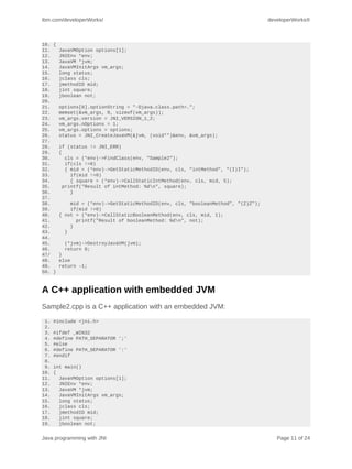 ibm.com/developerWorks/                                                          developerWorks®



10. {
11.   JavaVMOption options[1];
12.   JNIEnv *env;
13.   JavaVM *jvm;
14.   JavaVMInitArgs vm_args;
15.   long status;
16.   jclass cls;
17.   jmethodID mid;
18.   jint square;
19.   jboolean not;
20.
21.   options[0].optionString = "-Djava.class.path=.";
22.   memset(&vm_args, 0, sizeof(vm_args));
23.   vm_args.version = JNI_VERSION_1_2;
24.   vm_args.nOptions = 1;
25.   vm_args.options = options;
26.   status = JNI_CreateJavaVM(&jvm, (void**)&env, &vm_args);
27.
28.   if (status != JNI_ERR)
29.   {
30.      cls = (*env)->FindClass(env, "Sample2");
31.      if(cls !=0)
32.      { mid = (*env)->GetStaticMethodID(env, cls, "intMethod", "(I)I");
33.        if(mid !=0)
34.        { square = (*env)->CallStaticIntMethod(env, cls, mid, 5);
35.     printf("Result of intMethod: %dn", square);
36.        }
37.
38.        mid = (*env)->GetStaticMethodID(env, cls, "booleanMethod", "(Z)Z");
39.        if(mid !=0)
40.   { not = (*env)->CallStaticBooleanMethod(env, cls, mid, 1);
41.          printf("Result of booleanMethod: %dn", not);
42.        }
43.      }
44.
45.      (*jvm)->DestroyJavaVM(jvm);
46.      return 0;
47/   }
48.   else
49.   return -1;
50. }



A C++ application with embedded JVM
Sample2.cpp is a C++ application with an embedded JVM:
 1.   #include <jni.h>
 2.
 3.   #ifdef _WIN32
 4.   #define PATH_SEPARATOR ';'
 5.   #else
 6.   #define PATH_SEPARATOR ':'
 7.   #endif
 8.
 9.   int main()
10.   {
11.     JavaVMOption options[1];
12.     JNIEnv *env;
13.     JavaVM *jvm;
14.     JavaVMInitArgs vm_args;
15.     long status;
16.     jclass cls;
17.     jmethodID mid;
18.     jint square;
19.     jboolean not;


Java programming with JNI                                                           Page 11 of 24
 