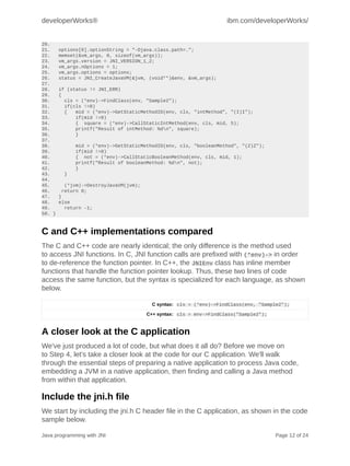 developerWorks®                                                      ibm.com/developerWorks/


20.
21.     options[0].optionString = "-Djava.class.path=.";
22.     memset(&vm_args, 0, sizeof(vm_args));
23.     vm_args.version = JNI_VERSION_1_2;
24.     vm_args.nOptions = 1;
25.     vm_args.options = options;
26.     status = JNI_CreateJavaVM(&jvm, (void**)&env, &vm_args);
27.
28.     if (status != JNI_ERR)
29.     {
30.       cls = (*env)->FindClass(env, "Sample2");
31.       if(cls !=0)
32.       {   mid = (*env)->GetStaticMethodID(env, cls, "intMethod", "(I)I");
33.           if(mid !=0)
34.           { square = (*env)->CallStaticIntMethod(env, cls, mid, 5);
35.           printf("Result of intMethod: %dn", square);
36.           }
37.
38.          mid = (*env)->GetStaticMethodID(env, cls, "booleanMethod", "(Z)Z");
39.          if(mid !=0)
40.          { not = (*env)->CallStaticBooleanMethod(env, cls, mid, 1);
41.          printf("Result of booleanMethod: %dn", not);
42.          }
43.      }
44.
45.       (*jvm)->DestroyJavaVM(jvm);
46.      return 0;
47.     }
48.     else
49.       return -1;
50. }



C and C++ implementations compared
The C and C++ code are nearly identical; the only difference is the method used
to access JNI functions. In C, JNI function calls are prefixed with (*env)-> in order
to de-reference the function pointer. In C++, the JNIEnv class has inline member
functions that handle the function pointer lookup. Thus, these two lines of code
access the same function, but the syntax is specialized for each language, as shown
below.

                                          C syntax: cls = (*env)->FindClass(env, "Sample2");

                                        C++ syntax: cls = env->FindClass("Sample2");


A closer look at the C application
We've just produced a lot of code, but what does it all do? Before we move on
to Step 4, let's take a closer look at the code for our C application. We'll walk
through the essential steps of preparing a native application to process Java code,
embedding a JVM in a native application, then finding and calling a Java method
from within that application.

Include the jni.h file
We start by including the jni.h C header file in the C application, as shown in the code
sample below.

Java programming with JNI                                                              Page 12 of 24
 
