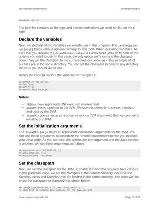 ibm.com/developerWorks/                                                    developerWorks®



#include <jni.h>


The jni.h file contains all the type and function definitions we need for JNI on the C
side.

Declare the variables
Next, we declare all the variables we want to use in the program. The JavaVMOption
options[] holds various optional settings for the JVM. When declaring variables, be
sure that you declare the JavaVMOption options[] array large enough to hold all the
options you want to use. In this case, the only option we're using is the classpath
option. We set the classpath to the current directory because in this example all of
our files are in the same directory. You can set the classpath to point to any directory
structure you would like to use.

Here's the code to declare the variables for Sample2.c:
JavaVMOption options[1];
JNIEnv *env;
JavaVM *jvm;
JavaVMInitArgs vm_args;


Notes:

   • JNIEnv *env represents JNI execution environment.
   • JavaVM jvm is a pointer to the JVM. We use this primarily to create, initialize,
     and destroy the JVM.
   • JavaVMInitArgs vm_args represents various JVM arguments that we can use to
     initialize our JVM.

Set the initialization arguments
The JavaVMInitArgs structure represents initialization arguments for the JVM. You
can use these arguments to customize the runtime environment before you execute
your Java code. As you can see, the options are one argument and the Java version
is another. We set these arguments as follows:
vm_args.version = JNI_VERSION_1_2;
vm_args.nOptions = 1;
vm_args.options = options;



Set the classpath
Next, we set the classpath for the JVM, to enable it to find the required Java classes.
In this particular case, we set the classpath to the current directory, because the
Sample2.class and Sample2.exe are located in the same directory. The code we use
to set the classpath for Sample2.c is shown below:
options[0].optionString = "-Djava.class.path=.";
// same text as command-line options for the java.exe JVM


Java programming with JNI                                                     Page 13 of 24
 