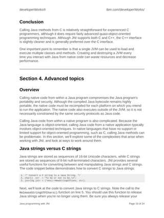 developerWorks®                                              ibm.com/developerWorks/


Conclusion
Calling Java methods from C is relatively straightforward for experienced C
programmers, although it does require fairly advanced quasi-object-oriented
programming techniques. Although JNI supports both C and C++, the C++ interface
is slightly cleaner and is generally preferred over the C interface.

One important point to remember is that a single JVM can be used to load and
execute multiple classes and methods. Creating and destroying a JVM every
time you interact with Java from native code can waste resources and decrease
performance.




Section 4. Advanced topics

Overview
Calling native code from within a Java program compromises the Java program's
portability and security. Although the compiled Java bytecode remains highly
portable, the native code must be recompiled for each platform on which you intend
to run the application. The native code also executes outside of the JVM, so it is not
necessarily constrained by the same security protocols as Java code.

Calling Java code from within a native program is also complicated. Because the
Java language is object-oriented, calling Java code from a native application typically
involves object-oriented techniques. In native languages that have no support or
limited support for object-oriented programming, such as C, calling Java methods can
be problematic. In this section, we'll explore some of the complexities that arise when
working with JNI, and look at ways to work around them.

Java strings versus C strings
Java strings are stored as sequences of 16-bit Unicode characters, while C strings
are stored as sequences of 8-bit null-terminated characters. JNI provides several
useful functions for converting between and manipulating Java strings and C strings.
The code snippet below demonstrates how to convert C strings to Java strings:
 1. /* Convert a C string to a Java String. */
 2. char[] str = "To be or not to be.n";
 3. jstring jstr = (*env)->NewStringUTF(env, str);


Next, we'll look at the code to convert Java strings to C strings. Note the call to the
ReleaseStringUTFChars() function on line 5. You should use this function to release
Java strings when you're no longer using them. Be sure you always release your

Java programming with JNI                                                    Page 16 of 24
 