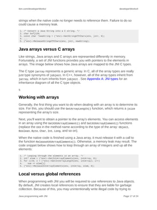 ibm.com/developerWorks/                                                   developerWorks®




strings when the native code no longer needs to reference them. Failure to do so
could cause a memory leak.
 1.   /* Convert a Java String into a C string. */
 2.   char buf[128;
 3.   const char *newString = (*env)->GetStringUTFChars(env, jstr, 0);
 4.   ...
 5.   (*env)->ReleaseStringUTFChars(env, jstr, newString);



Java arrays versus C arrays
Like strings, Java arrays and C arrays are represented differently in memory.
Fortunately, a set of JNI functions provides you with pointers to the elements in
arrays. The image below shows how Java arrays are mapped to the JNI C types.

The C type jarray represents a generic array. In C, all of the array types are really
just type synonyms of jobject. In C++, however, all of the array types inherit from
jarray, which in turn inherits from jobject . See Appendix A: JNI types for an
inheritance diagram of all the C type objects.

s

Working with arrays
Generally, the first thing you want to do when dealing with an array is to determine its
size. For this, you should use the GetArrayLength() function, which returns a jsize
representing the array's size.

Next, you'll want to obtain a pointer to the array's elements. You can access elements
in an array using the GetXXXArrayElement() and SetXXXArrayElement() functions
(replace the XXX in the method name according to the type of the array: Object,
Boolean, Byte, Char, Int, Long, and so on).

When the native code is finished using a Java array, it must release it with a call to
the function ReleaseXXXArrayElements(). Otherwise, a memory leak may result. The
code snippet below shows how to loop through an array of integers and up all the
elements:
 1.   /* Looping through the elements in an array. */
 2.   int* elem = (*env)->GetIntArrayElements(env, intArray, 0);
 3.   for (i=0; I < (*env)->GetIntArrayLength(env, intArray); i++)
 4.      sum += elem[i]
 5.   (*env)->ReleaseIntArrayElements(env, intArray, elem, 0);



Local versus global references
When programming with JNI you will be required to use references to Java objects.
By default, JNI creates local references to ensure that they are liable for garbage
collection. Because of this, you may unintentionally write illegal code by trying to

Java programming with JNI                                                    Page 17 of 24
 