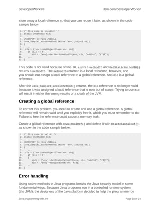 developerWorks®                                                     ibm.com/developerWorks/


store away a local reference so that you can reuse it later, as shown in the code
sample below:
 1.   /* This code is invalid! */
 2.   static jmethodID mid;
 3.
 4.   JNIEXPORT jstring JNICALL
 5.   Java_Sample1_accessMethod(JNIEnv *env, jobject obj)
 6.   {
 7.       ...
 8.     cls = (*env)->GetObjectClass(env, obj);
 9.       if (cls != 0)
10.          mid = (*env)->GetStaticMethodID(env, cls, "addInt", "(I)I");
11.       ...
12.   }


This code is not valid because of line 10. mid is a methodID and GetStaticMethodID()
returns a methodID. The methodID returned is a local reference, however, and
you should not assign a local reference to a global reference. And mid is a global
reference.

After the Java_Sample1_accessMethod() returns, the mid reference is no longer valid
because it was assigned a local reference that is now out of scope. Trying to use mid
will result in either the wrong results or a crash of the JVM.

Creating a global reference
To correct this problem, you need to create and use a global reference. A global
reference will remain valid until you explicitly free it, which you must remember to do.
Failure to free the reference could cause a memory leak.

Create a global reference with NewGlobalRef() and delete it with DeleteGlobalRef(),
as shown in the code sample below:
 1.   /* This code is valid! */
 2.   static jmethodID mid;
 3.
 4.   JNIEXPORT jstring JNICALL
 5.   Java_Sample1_accessMethod(JNIEnv *env, jobject obj)
 6.   {
 7.       ...
 8.     cls = (*env)->GetObjectClass(env, obj);
 9.       if (cls != 0)
10.       {
11.          mid1 = (*env)->GetStaticMethodID(env, cls, "addInt", "(I)I");
12.          mid = (*env)->NewGlobalRef(env, mid1);
13.       ...
14.   }



Error handling
Using native methods in Java programs breaks the Java security model in some
fundamental ways. Because Java programs run in a controlled runtime system
(the JVM), the designers of the Java platform decided to help the programmer by

Java programming with JNI                                                        Page 18 of 24
 