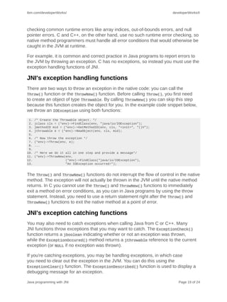 ibm.com/developerWorks/                                                  developerWorks®




checking common runtime errors like array indices, out-of-bounds errors, and null
pointer errors. C and C++, on the other hand, use no such runtime error checking, so
native method programmers must handle all error conditions that would otherwise be
caught in the JVM at runtime.

For example, it is common and correct practice in Java programs to report errors to
the JVM by throwing an exception. C has no exceptions, so instead you must use the
exception handling functions of JNI.

JNI's exception handling functions
There are two ways to throw an exception in the native code: you can call the
Throw() function or the ThrowNew() function. Before calling Throw(), you first need
to create an object of type Throwable. By calling ThrowNew() you can skip this step
because this function creates the object for you. In the example code snippet below,
we throw an IOException using both functions:
 1.   /* Create the Throwable object. */
 2.   jclass cls = (*env)->FindClass(env, "java/io/IOException");
 3.   jmethodID mid = (*env)->GetMethodID(env, cls, "<init>", "()V");
 4.   jthrowable e = (*env)->NewObject(env, cls, mid);
 5.
 6.   /* Now throw the exception */
 7.   (*env)->Throw(env, e);
 8.   ...
 9.
10.   /* Here we do it all in one step and provide a message*/
11.   (*env)->ThrowNew(env,
12.                    (*env)->FindClass("java/io/IOException"),
13.                    "An IOException occurred!");


The Throw() and ThrowNew() functions do not interrupt the flow of control in the native
method. The exception will not actually be thrown in the JVM until the native method
returns. In C you cannot use the Throw() and ThrowNew() functions to immediately
exit a method on error conditions, as you can in Java programs by using the throw
statement. Instead, you need to use a return statement right after the Throw() and
ThrowNew() functions to exit the native method at a point of error.

JNI's exception catching functions
You may also need to catch exceptions when calling Java from C or C++. Many
JNI functions throw exceptions that you may want to catch. The ExceptionCheck()
function returns a jboolean indicating whether or not an exception was thrown,
while the ExceptionOccured() method returns a jthrowable reference to the current
exception (or NULL if no exception was thrown).

If you're catching exceptions, you may be handling exceptions, in which case
you need to clear out the exception in the JVM. You can do this using the
ExceptionClear() function. The ExceptionDescribed() function is used to display a
debugging message for an exception.

Java programming with JNI                                                   Page 19 of 24
 