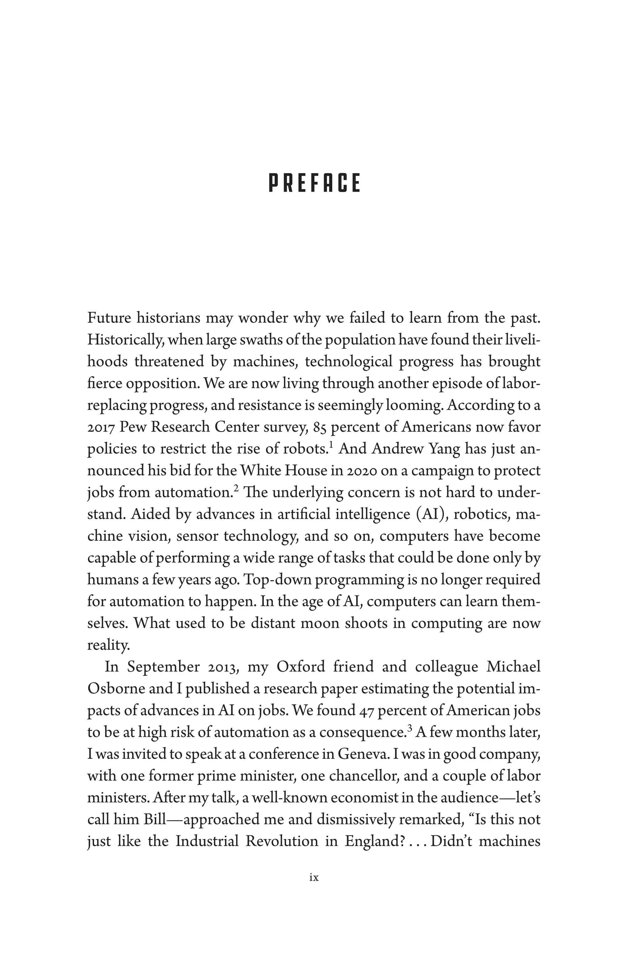 Preface
­Future historians may won­
der why we failed to learn from the past.
Historically, when large swaths of the population have found their liveli-
hoods threatened by machines, technological pro­
gress has brought
fierce opposition. We are now living through another episode of labor-­
replacing pro­gress, and re­sis­tance is seemingly looming. According to a
2017 Pew Research Center survey, 85 ­
percent of Americans now ­
favor
policies to restrict the rise of robots.1
And Andrew Yang has just an-
nounced his bid for the White House in 2020 on a campaign to protect
jobs from automation.2
The under­
lying concern ­
is not hard to under-
stand. Aided by advances in artificial intelligence (AI), robotics, ma-
chine vision, sensor technology, and so on, computers have become
capable of performing a wide range of tasks that could be done only by
­humans a few years ago. Top-­down programming is no longer required
for automation to happen. In the age of AI, computers can learn them-
selves. What used to be distant moon shoots in computing are now
real­ity.
In September 2013, my Oxford friend and colleague Michael
­Osborne and I published a research paper estimating the potential im-
pacts of advances in AI on jobs. We found 47 ­percent of American jobs
to be at high risk of automation as a consequence.3
A few months ­later,
I was invited to speak at a conference in Geneva. I was in good com­pany,
with one former prime minister, one chancellor, and a ­
couple of ­
labor
ministers. ­After my talk, a well-­known economist in the audience—­let’s
call him Bill—­
approached me and dismissively remarked, “Is this not
just like the Industrial Revolution in ­
England? . . . ​­
Didn’t machines
ix
 