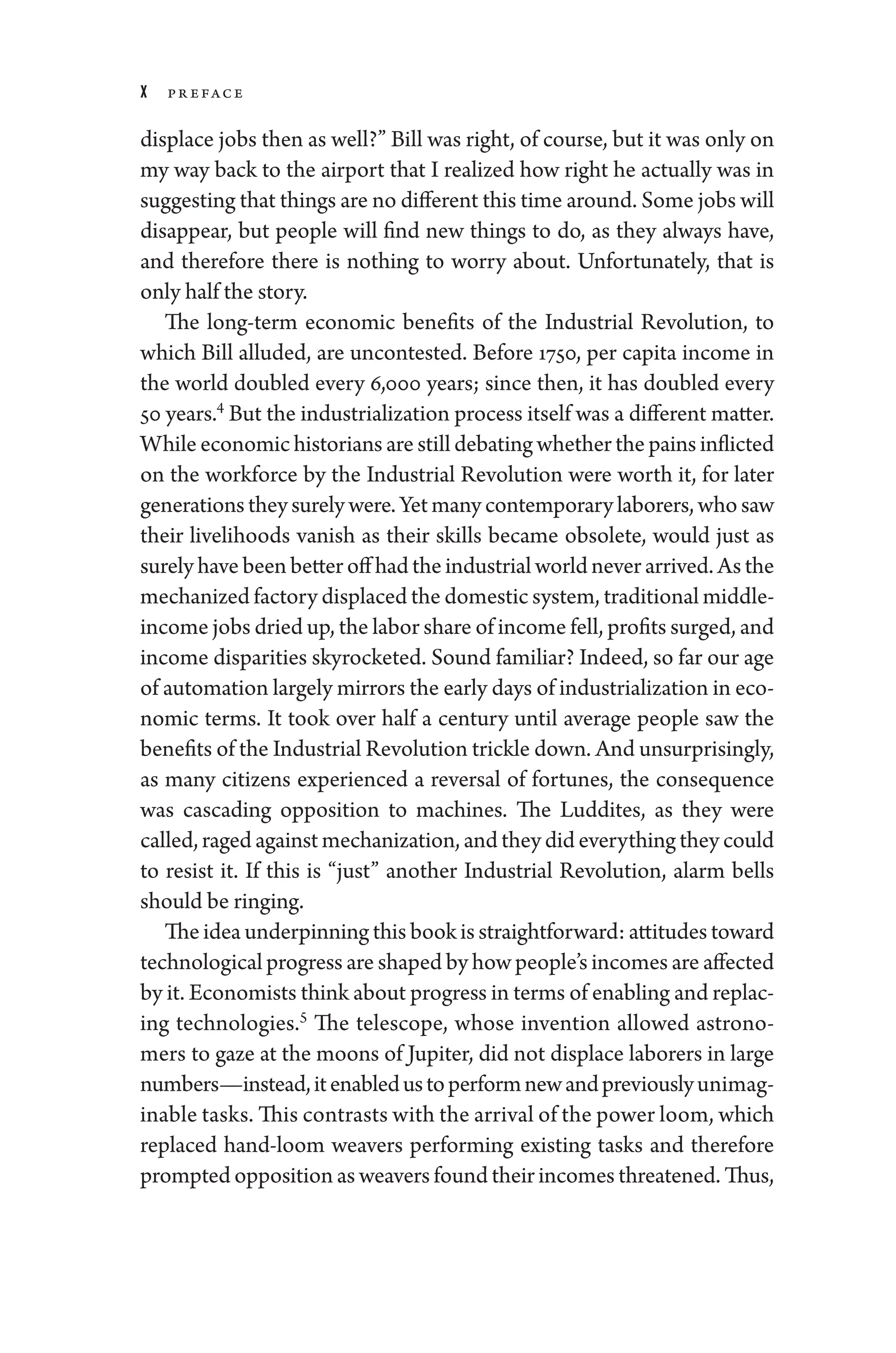 x Pr eface
displace jobs then as well?” Bill was right, of course, but it was only on
my way back to the airport that I realized how right he actually was in
suggesting that ­things are no dif
­fer­ent this time around. Some jobs ­will
dis­
appear, but ­
people ­
will find new ­
things to do, as they always have,
and therefore ­
there is nothing to worry about. Unfortunately, that is
only half the story.
The long-­
term economic benefits of the Industrial Revolution, to
which Bill alluded, are uncontested. Before 1750, per capita income in
the world doubled ­
every 6,000 years; since then, it has doubled ­
every
50 years.4
But the industrialization pro­cess itself was a dif
­fer­ent ­matter.
While economic historians are still debating ­whether the pains inflicted
on the workforce by the Industrial Revolution ­
were worth it, for ­
later
generationstheysurely­were.Yetmanycon­temporarylaborers,whosaw
their livelihoods vanish as their skills became obsolete, would just as
surely have been better off had the industrial world never arrived. As the
mechanized factory displaced the domestic system, traditional middle-­
income jobs dried up, the ­labor share of income fell, profits surged, and
income disparities skyrocketed. Sound familiar? Indeed, so far our age
of automation largely mirrors the early days of industrialization in eco-
nomic terms. It took over half a ­
century ­
until average ­
people saw the
benefits of the Industrial Revolution trickle down. And unsurprisingly,
as many citizens experienced a reversal of fortunes, the consequence
was cascading opposition to machines. The Luddites, as they ­
were
called, raged against mechanization, and they did every­thing they could
to resist it. If this is “just” another Industrial Revolution, alarm bells
should be ringing.
The idea underpinning this book is straightforward: attitudes ­toward
technological pro­gress are ­shaped by how ­people’s incomes are affected
by it. Economists think about pro­gress in terms of enabling and replac-
ing technologies.5
The telescope, whose invention allowed astrono-
mers to gaze at the moons of Jupiter, ­
did not displace laborers in large
numbers—­instead,itenabledustoperformnewandpreviouslyunimag-
inable tasks. This contrasts with the arrival of the power loom, which
replaced hand-­
loom weavers performing existing tasks and therefore
prompted opposition as weavers found their incomes threatened. Thus,
 