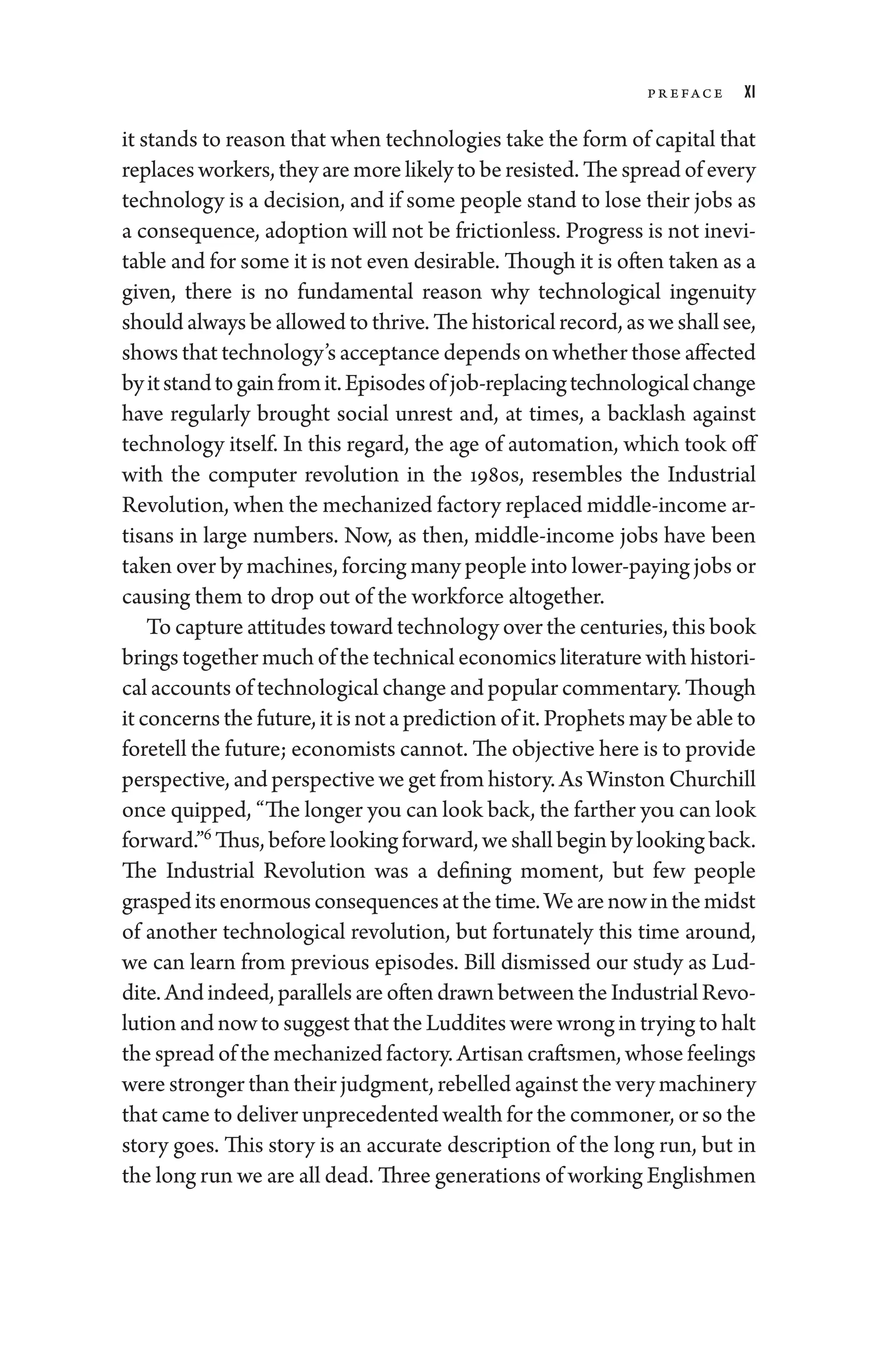 Pr eface xi
it stands to reason that when technologies take the form of capital that
replaces workers, they are more likely to be resisted. The spread of ­every
technology is a decision, and if some ­
people stand to lose their jobs as
a consequence, adoption ­
will not be frictionless. Pro­
gress ­
is not inevi-
table and for some it is not even desirable. Though it is often taken as a
given, ­
there is no fundamental reason why technological ingenuity
should always be allowed to thrive. The historical rec­ord, as we ­shall see,
shows that technology’s ac­cep­tance depends on ­whether ­those affected
byitstandtogainfromit.Episodesofjob-­replacingtechnologicalchange
have regularly brought social unrest and, at times, a backlash against
technology itself. In this regard, the age of automation, which took off
with the computer revolution in the 1980s, resembles the Industrial
Revolution, when the mechanized factory replaced middle-­income ar-
tisans in large numbers. Now, as then, middle-­
income jobs have been
taken over by machines, forcing many ­people into lower-­paying jobs or
causing them to drop out of the workforce altogether.
To capture attitudes ­toward technology over the centuries, this book
brings together much of the technical economics lit­er­a­ture with histori-
cal accounts of technological change and popu­lar commentary. Though
it concerns the ­future, it ­is not a prediction of it. Prophets may be able to
foretell the ­future; economists cannot. The objective ­here is to provide
perspective, and perspective we get from history. As Winston Churchill
once quipped, “The longer you can look back, the farther you can look
forward.”6
Thus, before looking forward, we ­shall begin by looking back.
The Industrial Revolution was a defining moment, but few ­
people
graspeditsenormousconsequencesatthetime.Wearenowinthemidst
of another technological revolution, but fortunately this time around,
we can learn from previous episodes. Bill dismissed our study as Lud-
dite. And indeed, parallels are often drawn between the Industrial Revo-
lution and now to suggest that the Luddites ­were wrong in trying to halt
the spread of the mechanized factory. Artisan craftsmen, whose feelings
­were stronger than their judgment, rebelled against the very machinery
that came to deliver unpre­ce­dented wealth for the commoner, or so the
story goes. This story is an accurate description of the long run, but in
the long run ­we are all dead. Three generations of working En­glishmen
 