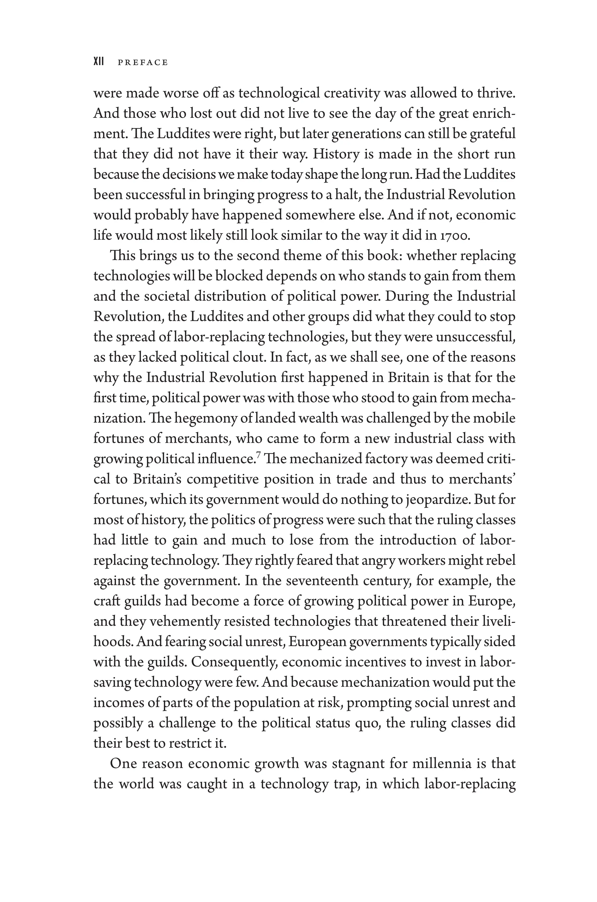 xii Pr eface
­
were made worse off as technological creativity was allowed to thrive.
And ­
those who lost out ­
did not live to see the day of the ­
great enrich-
ment. The Luddites ­were right, but ­later generations can still be grateful
that they ­
did not have it their way. History is made in the short run
­becausethedecisionswemake­todayshapethelongrun.HadtheLuddites
been successful in bringing pro­gress to a halt, the Industrial Revolution
would prob­ably have happened somewhere ­else. And if not, economic
life would most likely still look similar to the way it did in 1700.
This brings us to the second theme of this book: ­
whether replacing
technologies ­will be blocked depends on who stands to gain from them
and the societal distribution of po­
liti­
cal power. During the Industrial
Revolution, the Luddites and other groups did what they could to stop
the spread of labor-­replacing technologies, but they ­were unsuccessful,
as they lacked po­liti­cal clout. In fact, as we ­shall see, one of the reasons
why the Industrial Revolution first happened in Britain is that for the
firsttime,po­liti­calpowerwaswith­thosewhostoodtogainfrommecha-
nization. The hegemony of landed wealth was challenged by the mobile
fortunes of merchants, who came to form a new industrial class with
growing po­liti­cal influence.7
The mechanized factory was deemed criti-
cal to Britain’s competitive position in trade and thus to merchants’
fortunes, which its government would do nothing to jeopardize. But for
most of history, the politics of pro­gress ­were such that the ruling classes
had ­
little to gain and much to lose from the introduction of labor-­
replacingtechnology.Theyrightlyfearedthatangryworkersmightrebel
against the government. In the seventeenth ­
century, for example, the
craft guilds had become a force of growing po­
liti­
cal power in Eu­
rope,
and they vehemently resisted technologies that threatened their liveli-
hoods.Andfearingsocialunrest,Eu­ro­peangovernmentstypicallysided
with the guilds. Consequently, economic incentives to invest in labor-­
saving technology ­were few. And ­because mechanization would put the
incomes of parts of the population at risk, prompting social unrest and
possibly a challenge to the po­
liti­
cal status quo, the ruling classes did
their best to restrict it.
One reason economic growth was stagnant for millennia is that
the world was caught in a technology trap, in which labor-­
replacing
 