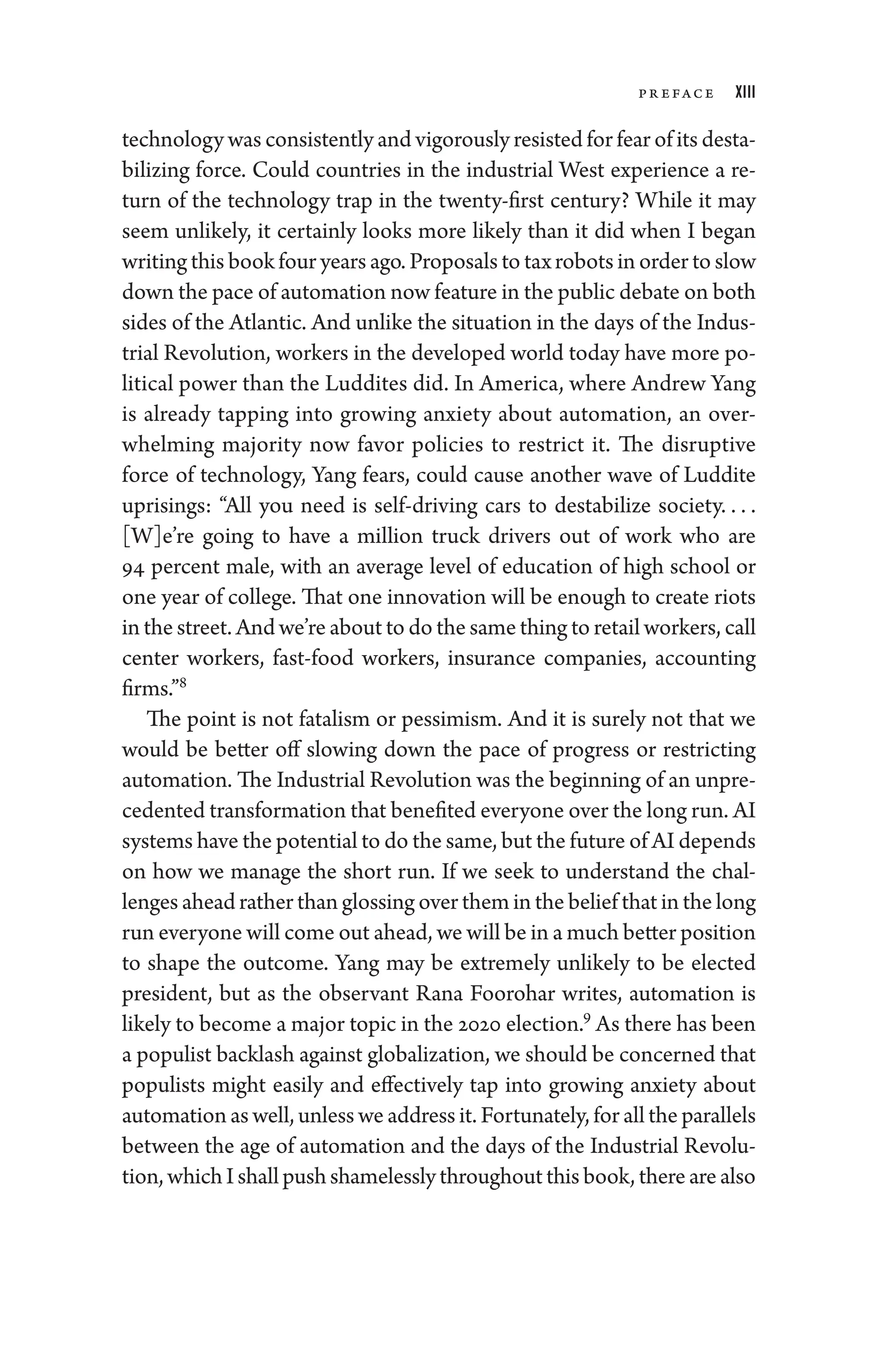 Pr eface xiii
technology was consistently and vigorously resisted for fear of its desta-
bilizing force. Could countries in the industrial West experience a re-
turn of the technology trap in the twenty-­
first ­
century? While it may
seem unlikely, it certainly looks more likely than it did when I began
writing this book four years ago. Proposals to tax robots in order to slow
down the pace of automation now feature in the public debate on both
sides of the Atlantic. And unlike the situation in the days of the Indus-
trial Revolution, workers in the developed world ­
today have more po­
liti­
cal power than the Luddites did. In Amer­
i­
ca, where Andrew Yang
is already tapping into growing anxiety about automation, an over-
whelming majority now ­
favor policies to restrict it. The disruptive
force of technology, Yang fears, could cause another wave of Luddite
uprisings: “All you need is self-­
driving cars to destabilize society. . . . ​
[W]e’re ­
going to have a million truck ­
drivers out of work who are
94 ­
percent male, with an average level of education of high school or
one year of college. That one innovation ­
will be enough to create riots
in the street. And ­we’re about to do the same ­thing to retail workers, call
center workers, fast-­
food workers, insurance companies, accounting
firms.”8
The point is not fatalism or pessimism. And it is surely not that we
would be better off slowing down the pace of pro­
gress or restricting
automation. The Industrial Revolution was the beginning of an unpre­
ce­dented transformation that benefited every­one over the long run. AI
systems have the potential to do the same, but the ­future of AI depends
on how we manage the short run. If we seek to understand the chal-
lenges ahead rather than glossing over them in the belief that in the long
run every­one ­will come out ahead, we ­will be in a much better position
to shape the outcome. Yang may be extremely unlikely to be elected
president, but as the observant Rana Foorohar writes, automation is
likely to become a major topic in the 2020 election.9
As ­there has been
a populist backlash against globalization, we should be concerned that
populists might easily and effectively tap into growing anxiety about
automation as well, ­unless we address it. Fortunately, for all the parallels
between the age of automation and the days of the Industrial Revolu-
tion, whichI­shallpushshamelesslythroughoutthisbook,­therearealso
 