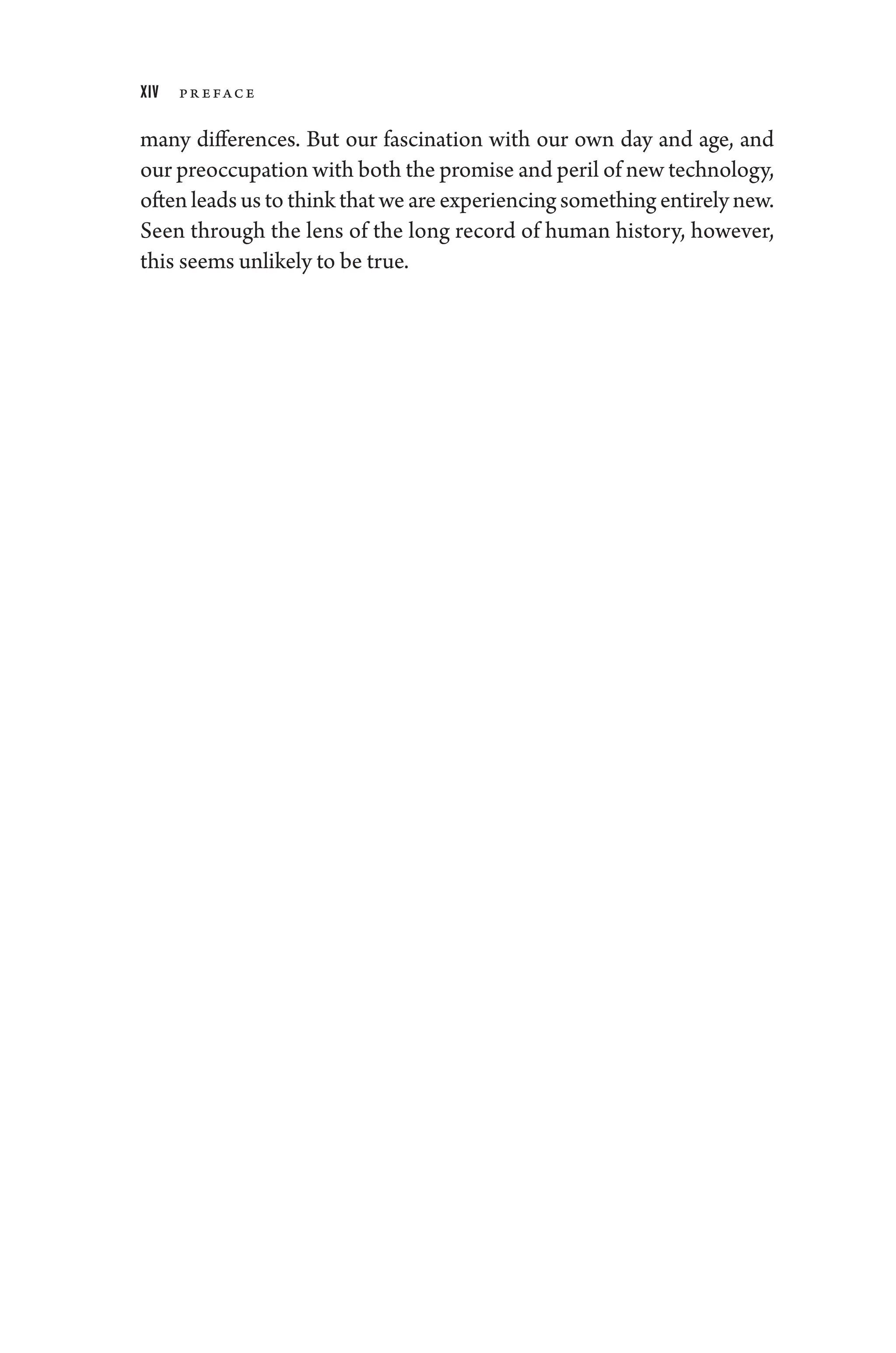 xiv Pr eface
many differences. But our fascination with our own day and age, and
our preoccupation with both the promise and peril of new technology,
often leads us to think that ­we are experiencing something entirely new.
Seen through the lens of the long rec­
ord of ­
human history, however,
this seems unlikely to be true.
 