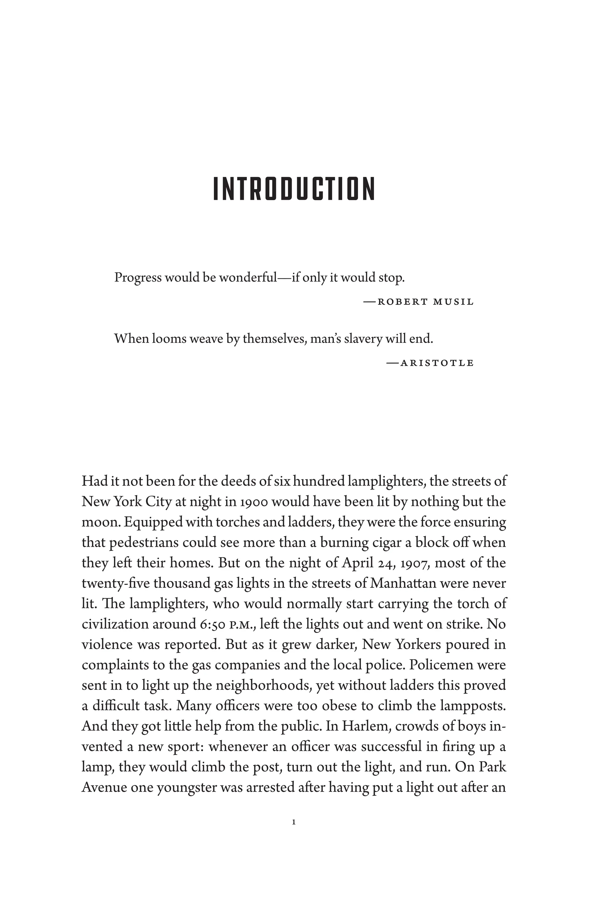 1
Introduction
Pro­gress would be wonderful—if only it would stop.
—­robert musil
When looms weave by themselves, man’s slavery ­will end.
—­aristotle
Had it not been for the deeds of six hundred lamplighters, the streets of
New York City at night in 1900 would have been lit by nothing but the
moon. Equipped with torches and ladders, they ­were the force ensuring
that pedestrians could see more than a burning cigar a block off when
they left their homes. But on the night of April 24, 1907, most of the
twenty-five thousand gas lights in the streets of Manhattan ­
were never
lit. The lamplighters, who would normally start carry­
ing the torch of
civilization around 6:50 p.m., left the lights out and went on strike. No
vio­
lence was reported. But as it grew darker, New Yorkers poured in
complaints to the gas companies and the local police. Policemen ­
were
sent in to light up the neighborhoods, yet without ladders this proved
a difficult task. Many officers ­
were too obese to climb the lampposts.
And they got ­little help from the public. In Harlem, crowds of boys in­
ven­
ted a new sport: whenever an officer was successful in firing up a
lamp, they would climb the post, turn out the light, and run. On Park
Ave­nue one youngster was arrested ­after having put a light out ­after an
 
