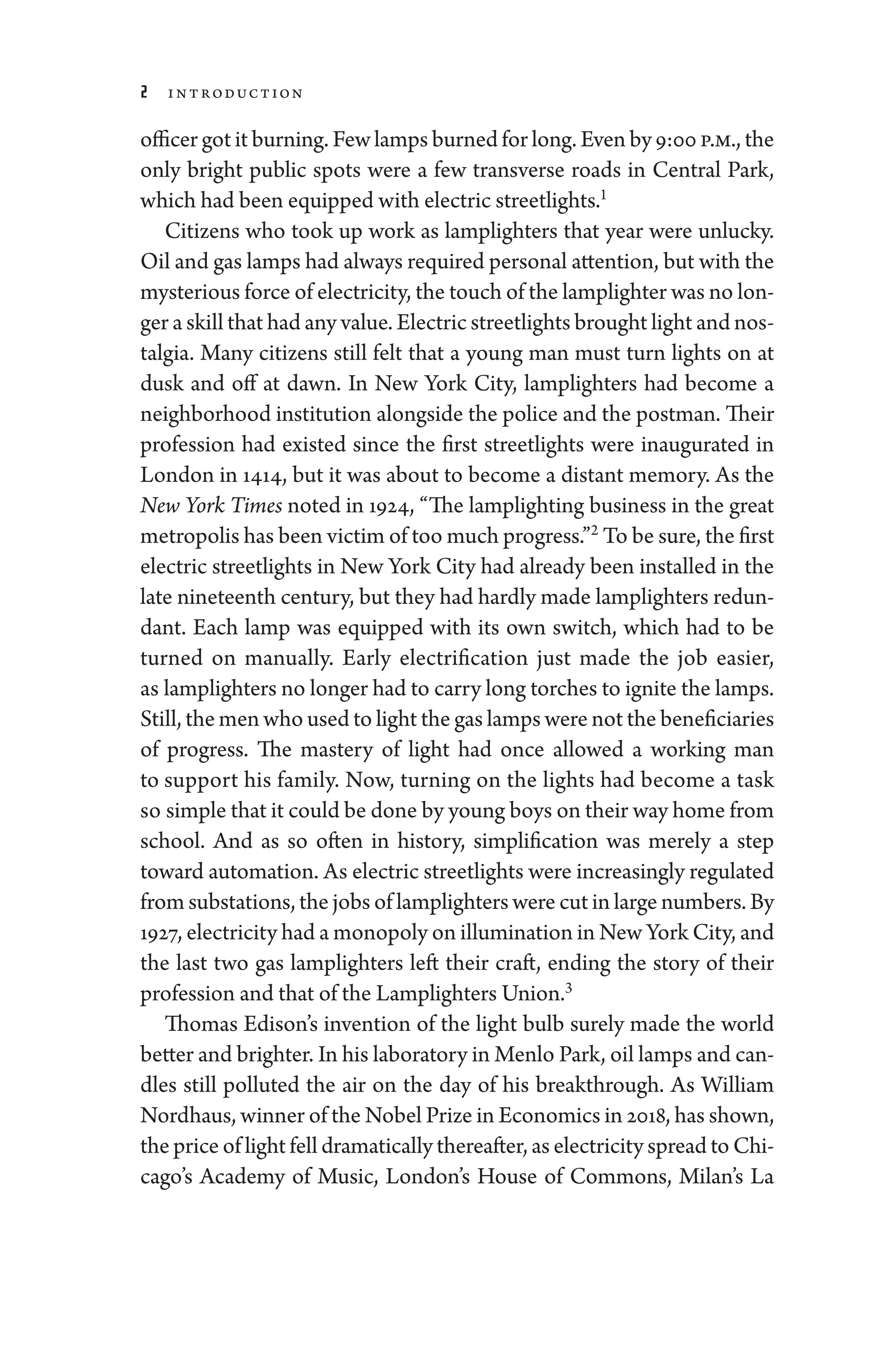 2 Introduction
officer got it burning. Few lamps burned for long. Even by 9:00 p.m., the
only bright public spots ­
were a few transverse roads in Central Park,
which had been equipped with electric streetlights.1
Citizens who took up work as lamplighters that year ­
were unlucky.
Oil and gas lamps had always required personal attention, but with the
mysterious force of electricity, the touch of the lamplighter was no lon-
ger a skill that had any value. Electric streetlights brought light and nos-
talgia. Many citizens still felt that a young man must turn lights on at
dusk and off at dawn. In New York City, lamplighters had become a
neighborhood institution alongside the police and the postman. Their
profession had existed since the first streetlights ­
were inaugurated in
London in 1414, but it was about to become a distant memory. As the
New York Times noted in 1924, “The lamplighting business in the ­
great
metropolis has been victim of too much pro­gress.”2
To be sure, the first
electric streetlights in New York City had already been installed in the
late nineteenth ­century, but they had hardly made lamplighters redun-
dant. Each lamp was equipped with its own switch, which had to be
turned on manually. Early electrification just made the job easier,
as lamplighters no longer had to carry long torches to ignite the lamps.
Still, the men who used to light the gas lamps ­were not the beneficiaries
of pro­
gress. The mastery of light had once allowed a working man
to support his ­
family. Now, turning on the lights had become a task
so ­simple that it could be done by young boys on their way home from
school. And as so often in history, simplification was merely a step
­toward automation. As electric streetlights ­were increasingly regulated
from substations, the jobs of lamplighters ­were cut in large numbers. By
1927, electricity had a mono­poly on illumination in New York City, and
the last two gas lamplighters left their craft, ending the story of their
profession and that of the Lamplighters Union.3
Thomas Edison’s invention of the light bulb surely made the world
better and brighter. In his laboratory in Menlo Park, oil lamps and can-
dles still polluted the air on the day of his breakthrough. As William
Nordhaus, winner of the Nobel Prize in Economics in 2018, has shown,
the price of light fell dramatically thereafter, as electricity spread to Chi-
cago’s Acad­
emy of ­
Music, London’s House of Commons, Milan’s La
 