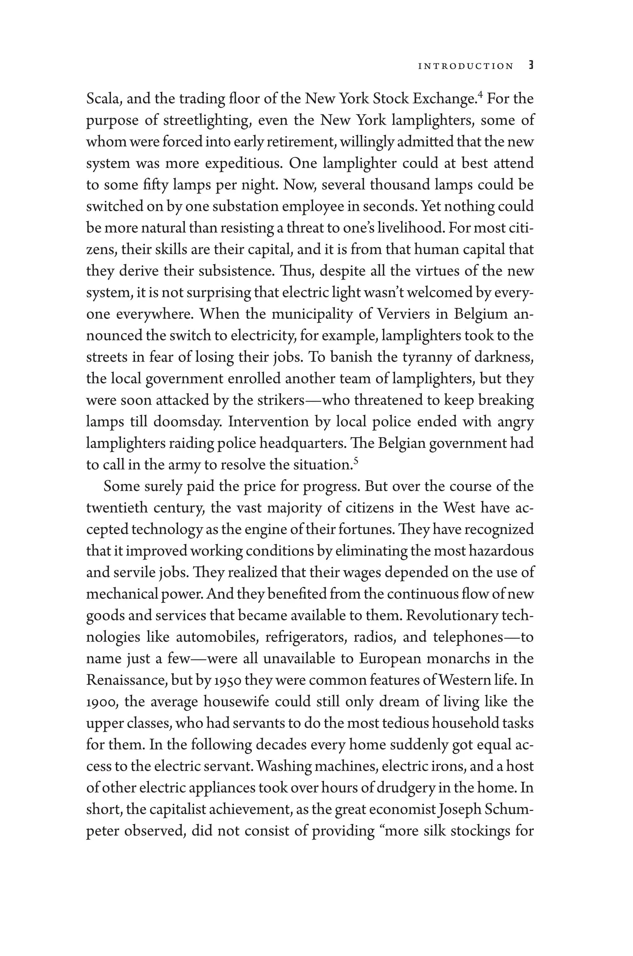 Introduction 3
Scala, and the trading floor of the New York Stock Exchange.4
For the
purpose of streetlighting, even the New York lamplighters, some of
whom­wereforcedintoearlyretirement,willinglyadmittedthatthenew
system was more expeditious. One lamplighter could at best attend
to some fifty lamps per night. Now, several thousand lamps could be
switched on by one substation employee in seconds. Yet nothing could
be more natu­ral than resisting a threat to one’s livelihood. For most citi-
zens, their skills are their capital, and it is from that ­
human capital that
they derive their subsistence. Thus, despite all the virtues of the new
system, it ­is not surprising that electric light ­wasn’t welcomed by every­
one everywhere. When the municipality of Verviers in Belgium an-
nounced the switch to electricity, for example, lamplighters took to the
streets in fear of losing their jobs. To banish the tyranny of darkness,
the local government enrolled another team of lamplighters, but they
­
were soon attacked by the strikers—­
who threatened to keep breaking
lamps till doomsday. Intervention by local police ended with angry
lamplighters raiding police headquarters. The Belgian government had
to call in the army to resolve the situation.5
Some surely paid the price for pro­
gress. But over the course of the
twentieth ­
century, the vast majority of citizens in the West have ac-
cepted technology as the engine of their fortunes. They have recognized
that it improved working conditions by eliminating the most hazardous
and servile jobs. They realized that their wages depended on the use of
mechanical power. And they benefited from the continuous flow of new
goods and ser­vices that became available to them. Revolutionary tech-
nologies like automobiles, refrigerators, radios, and telephones—to
name just a few—­
were all unavailable to Eu­
ro­
pean monarchs in the
Re­nais­sance, but by 1950 they ­were common features of Western life. In
1900, the average ­
house­
wife could still only dream of living like the
upper classes, who had servants to do the most tedious ­house­hold tasks
for them. In the following de­
cades ­
every home suddenly got equal ac-
cess to the electric servant. Washing machines, electric irons, and a host
of other electric appliances took over hours of drudgery in the home. In
short, the cap­i­tal­ist achievement, as the ­great economist Joseph Schum-
peter observed, ­
did not consist of providing “more silk stockings for
 