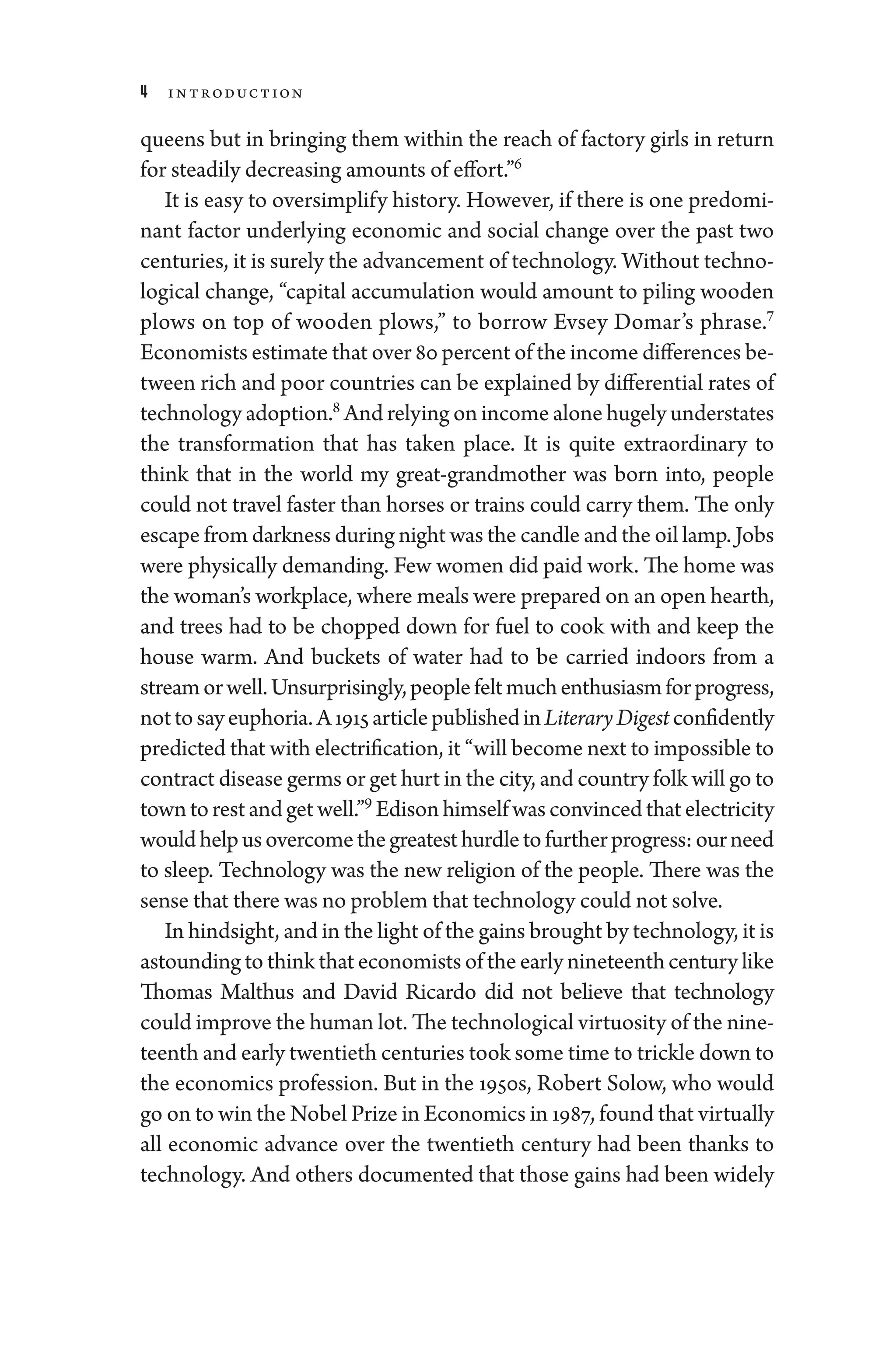 4 Introduction
queens but in bringing them within the reach of factory girls in return
for steadily decreasing amounts of effort.”6
It is easy to oversimplify history. However, if ­there is one predomi-
nant ­
factor under­
lying economic and social change over the past two
centuries, it is surely the advancement of technology. Without techno-
logical change, “capital accumulation would amount to piling wooden
plows on top of wooden plows,” to borrow Evsey Domar’s phrase.7
Economists estimate that over 80 ­percent of the income differences be-
tween rich and poor countries can be explained by differential rates of
technology adoption.8
And relying on income alone hugely understates
the transformation that has taken place. It is quite extraordinary to
think that in the world my great-­
grandmother was born into, ­
people
­
could not travel faster than ­
horses or trains could carry them. The only
escape from darkness during night was the candle and the oil lamp. Jobs
­
were physically demanding. Few ­
women did paid work. The home was
the ­woman’s workplace, where meals ­were prepared on an open hearth,
and trees had to be chopped down for fuel to cook with and keep the
­
house warm. And buckets of ­
water had to be carried indoors from a
streamorwell.Unsurprisingly,­peoplefeltmuchenthusiasmforpro­gress,
nottosayeuphoria.A1915articlepublishedinLiteraryDigestconfidently
predicted that with electrification, it “­will become next to impossible to
contract disease germs or get hurt in the city, and country folk ­will go to
towntorestandgetwell.”9
Edisonhimselfwasconvincedthatelectricity
wouldhelpusovercomethegreatesthurdletofurtherpro­gress:ourneed
to sleep. Technology was the new religion of the ­
people. ­
There was the
sense that ­there was no prob­lem that technology ­could not solve.
In hindsight, and in the light of the gains brought by technology, it is
astounding to think that economists of the early nineteenth ­century like
Thomas Malthus and David Ricardo ­
did not believe that technology
could improve the ­human lot. The technological virtuosity of the nine-
teenth and early twentieth centuries took some time to trickle down to
the economics profession. But in the 1950s, Robert Solow, who would
go on to win the Nobel Prize in Economics in 1987, found that virtually
all economic advance over the twentieth ­
century had been thanks to
technology. And ­
others documented that ­
those gains had been widely
 