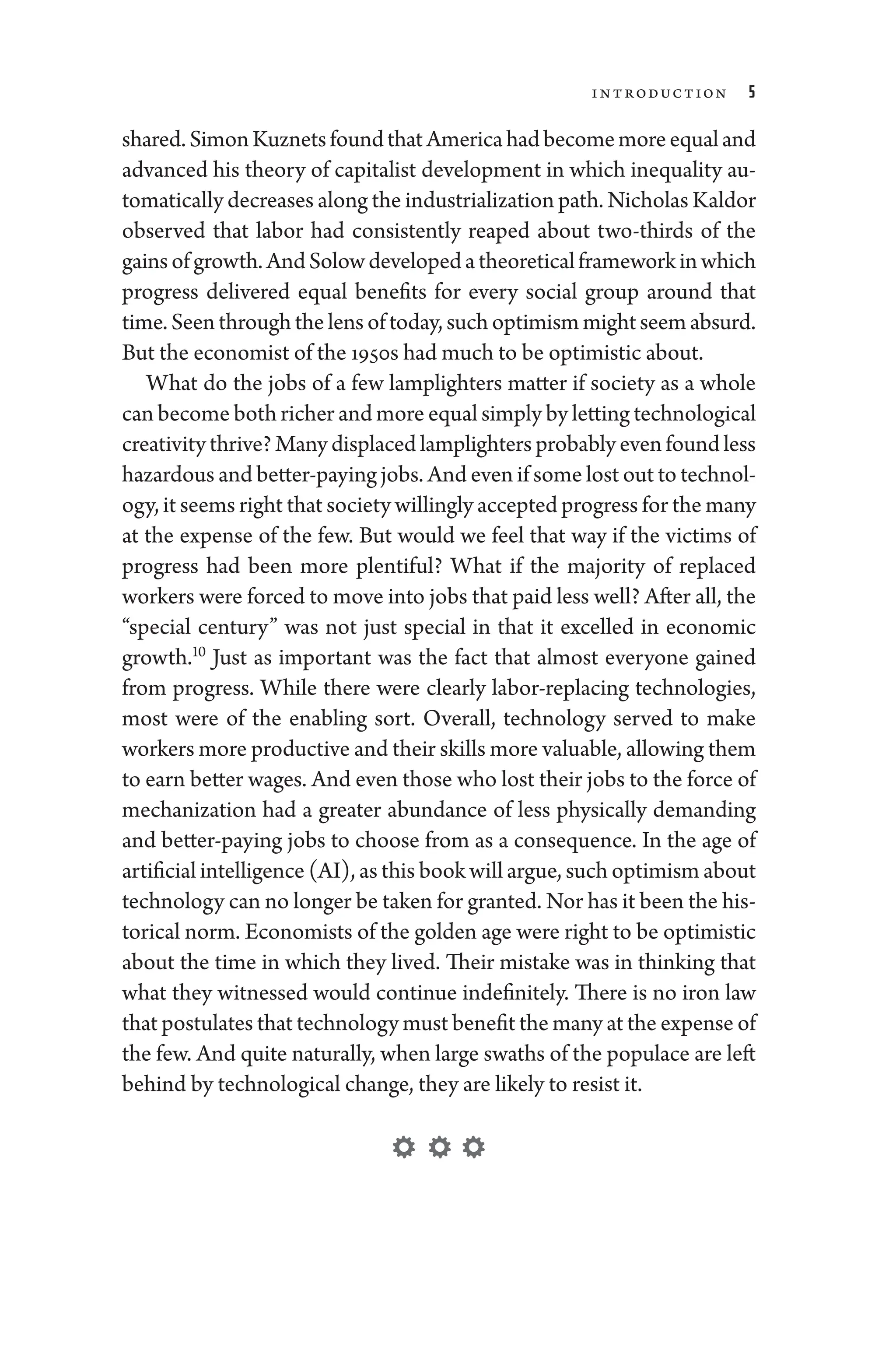 Introduction 5
shared.SimonKuznetsfoundthatAmer­i­cahadbecomemoreequaland
advanced his theory of cap­
i­
tal­
ist development in which in­
equality au-
tomatically decreases along the industrialization path. Nicholas Kaldor
observed that ­
labor had consistently reaped about two-­
thirds of the
gainsofgrowth.AndSolowdevelopedatheoreticalframeworkinwhich
pro­
gress delivered equal benefits for ­
every social group around that
time. Seen through the lens of ­today, such optimism might seem absurd.
But the economist of the 1950s had much to be optimistic about.
What do the jobs of a few lamplighters ­
matter if society as a ­
whole
can become both richer and more equal simply by letting technological
creativity thrive? Many displaced lamplighters prob­ably even found less
hazardous and better-paying jobs. And even if some lost out to technol-
ogy, it seems right that society willingly accepted pro­gress for the many
at the expense of the few. But would we feel that way if the victims of
pro­
gress had been more plentiful? What if the majority of replaced
workers ­were forced to move into jobs that paid less well? ­After all, the
“special ­
century” was not just special in that it excelled in economic
growth.10
Just as impor­
tant was the fact that almost every­
one gained
from pro­
gress. While ­
there ­
were clearly labor-­
replacing technologies,
most ­
were of the enabling sort. Overall, technology served to make
workers more productive and their skills more valuable, allowing them
to earn better wages. And even ­those who lost their jobs to the force of
mechanization had a greater abundance of less physically demanding
and better-­
paying jobs to choose from as a consequence. In the age of
artificial intelligence (AI), as this book ­will argue, such optimism about
technology can no longer be taken for granted. Nor has it been the his-
torical norm. Economists of the golden age ­were right to be optimistic
about the time in which they lived. Their ­
mistake was in thinking that
what they witnessed would continue in­
def­initely. ­
There is no iron law
that postulates that technology must benefit the many at the expense of
the few. And quite naturally, when large swaths of the populace are left
­behind by technological change, they are likely to resist it.
 