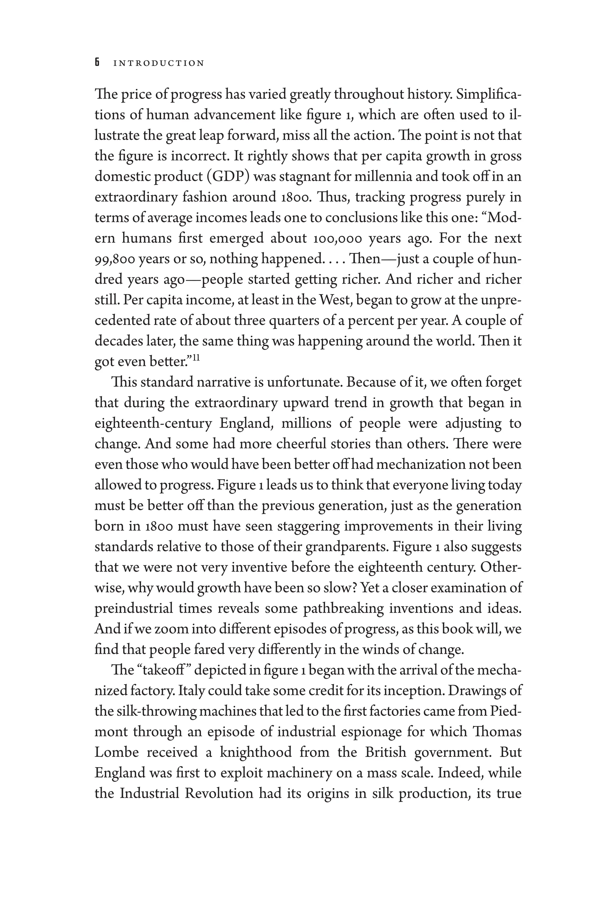 6 Introduction
The price of pro­gress has varied greatly throughout history. Simplifica-
tions of ­
human advancement like figure 1, which are often used to il-
lustrate the ­great leap forward, miss all the action. The point ­is not that
the figure is incorrect. It rightly shows that per capita growth in gross
domestic product (GDP) was stagnant for millennia and took off in an
extraordinary fashion around 1800. Thus, tracking pro­
gress purely in
terms of average incomes leads one to conclusions like this one: “Mod-
ern ­
humans first emerged about 100,000 years ago. For the next
99,800 years or so, nothing happened. . . . ​Then—­just a ­couple of hun-
dred years ago—­
people started getting richer. And richer and richer
still. Per capita income, at least in the West, began to grow at the unpre­
ce­dented rate of about three quarters of a ­percent per year. A ­couple of
de­cades ­later, the same ­thing was happening around the world. Then it
got even better.”11
This standard narrative is unfortunate. ­Because of it, we often forget
that during the extraordinary upward trend in growth that began in
eighteenth-­
century ­
England, millions of ­
people ­
were adjusting to
change. And some had more cheerful stories than ­
others. ­
There ­
were
even ­those who would have been better off had mechanization not been
allowed to pro­gress. Figure 1 leads us to think that every­one living ­today
must be better off than the previous generation, just as the generation
born in 1800 must have seen staggering improvements in their living
standards relative to ­those of their grandparents. Figure 1 also suggests
that we ­
were not very inventive before the eigh­
teenth ­
century. Other­
wise, why would growth have been so slow? Yet a closer examination of
pre­
industrial times reveals some pathbreaking inventions and ideas.
And if we zoom into dif
­fer­ent episodes of pro­gress, as this book ­will, we
find that ­people fared very differently in the winds of change.
The “takeoff” depicted infigure 1began with the arrival of the mecha-
nized factory. Italy could take some credit for its inception. Drawings of
thesilk-­throwingmachinesthatledtothefirstfactoriescamefromPied-
mont through an episode of industrial espionage for which Thomas
Lombe received a knighthood from the British government. But
­
England was first to exploit machinery on a mass scale. Indeed, while
the Industrial Revolution had its origins in silk production, its true
 