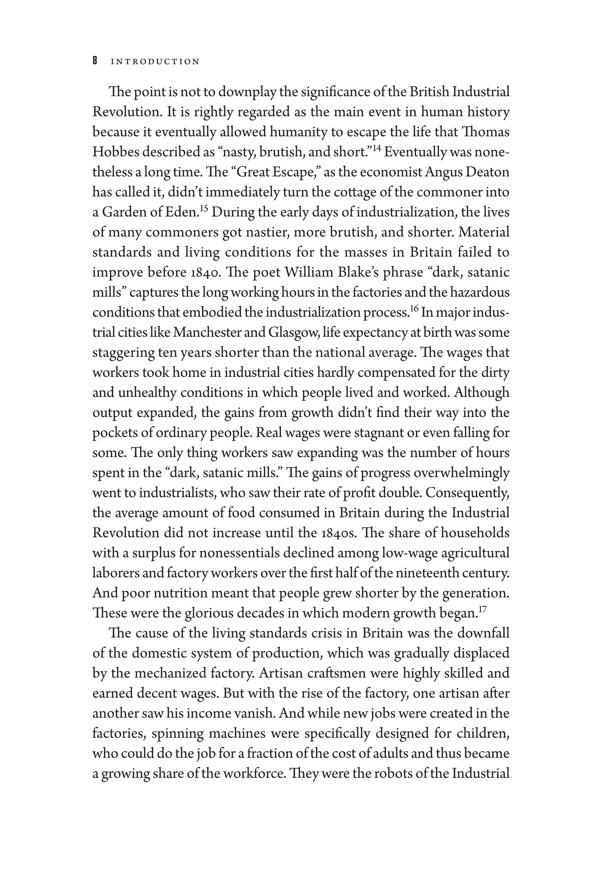 8 Introduction
The point is not to downplay the significance of the British Industrial
Revolution. It is rightly regarded as the main event in ­
human history
­
because it eventually allowed humanity to escape the life that Thomas
Hobbes described as “nasty, brutish, and short.”14
Eventually was none-
theless a long time. The “­Great Escape,” as the economist Angus Deaton
has called it, ­didn’t immediately turn the cottage of the commoner into
a Garden of Eden.15
During the early days of industrialization, the lives
of many commoners got nastier, more brutish, and shorter. Material
standards and living conditions for the masses in Britain failed to
improve before 1840. The poet William Blake’s phrase “dark, satanic
mills” capturesthelongworkinghoursinthefactoriesandthehazardous
conditionsthatembodiedtheindustrializationpro­cess.16
Inmajorindus-
trialcitieslikeManchesterandGlasgow,lifeexpectancyatbirthwassome
staggering ten years shorter than the national average. The wages that
workers took home in industrial cities hardly compensated for the dirty
and unhealthy conditions in which ­
people lived and worked. Although
output expanded, the gains from growth ­
didn’t find their way into the
pockets of ordinary ­people. Real wages ­were stagnant or even falling for
some. The only ­
thing workers saw expanding was the number of hours
spent in the “dark, satanic mills.” The gains of pro­
gress overwhelmingly
went to industrialists, who saw their rate of profit double. Consequently,
the average amount of food consumed in Britain during the Industrial
Revolution ­
did not increase ­
until the 1840s. The share of ­
house­
holds
with a surplus for nonessentials declined among low-­wage agricultural
laborersandfactoryworkersoverthefirsthalfofthenineteenth­century.
And poor nutrition meant that ­
people grew shorter by the generation.
­These ­were the glorious de­cades in which modern growth began.17
The cause of the living standards crisis in Britain was the downfall
of the domestic system of production, which was gradually displaced
by the mechanized factory. Artisan craftsmen ­
were highly skilled and
earned decent wages. But with the rise of the factory, one artisan ­
after
another saw his income vanish. And while new jobs ­were created in the
factories, spinning machines ­
were specifically designed for ­
children,
who could do the job for a fraction of the cost of adults and thus became
a growing share of the workforce. They ­were the robots of the Industrial
 