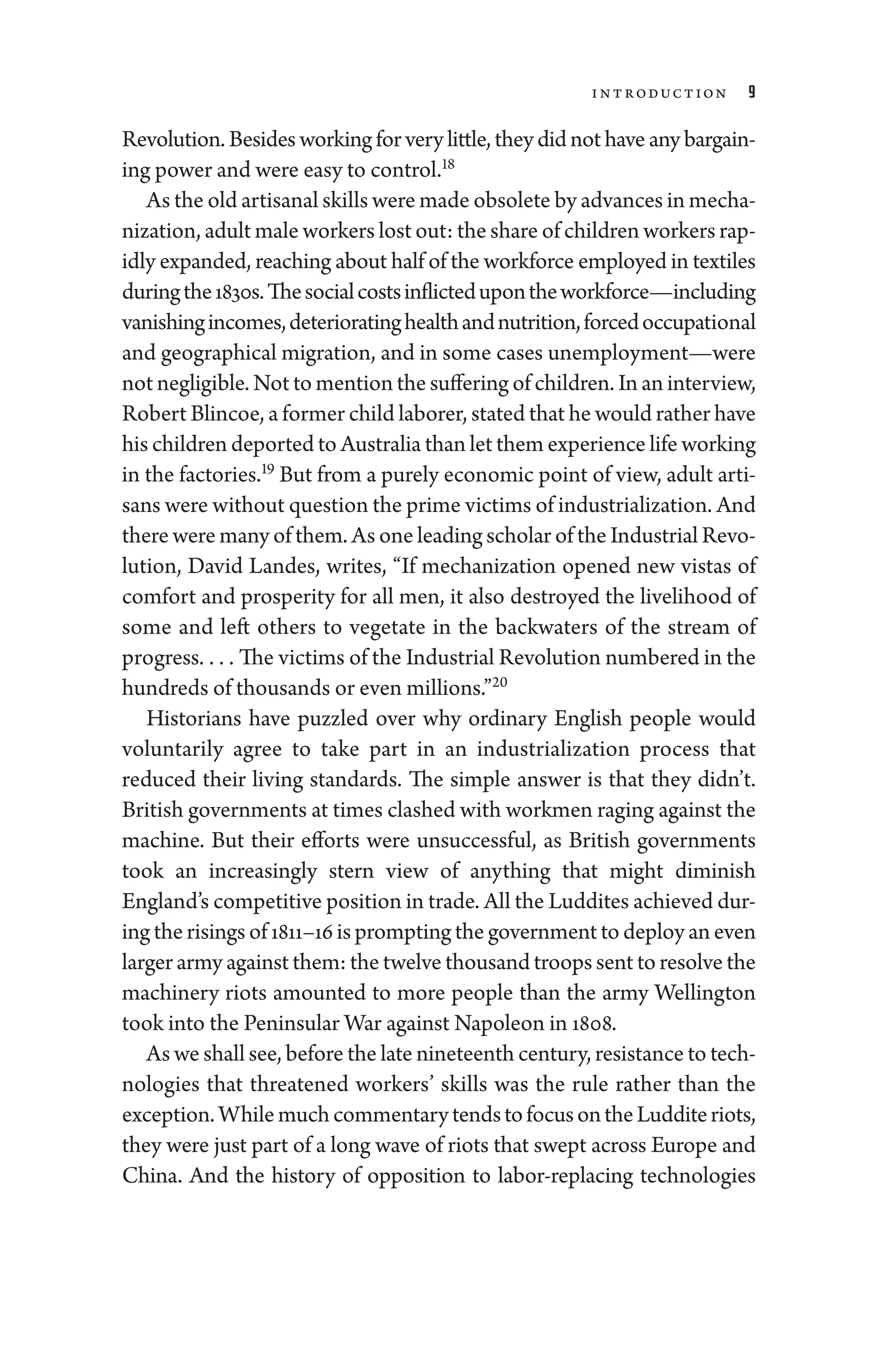 Introduction 9
Revolution. Besides working for very ­little, they ­did not have any bargain-
ing power and ­were easy to control.18
As the old artisanal skills ­were made obsolete by advances in mecha-
nization, adult male workers lost out: the share of ­children workers rap-
idly expanded, reaching about half of the workforce employed in textiles
duringthe1830s.Thesocialcostsinflictedupontheworkforce—­including
vanis­hingincomes,deterioratinghealthandnutrition,forcedoccupational
and geo­
graph­i­
cal migration, and in some cases unemployment—­
were
not negligible. Not to mention the suffering of ­children. In an interview,
Robert Blincoe, a former child laborer, stated that he would rather have
his ­children deported to Australia than let them experience life working
in the factories.19
But from a purely economic point of view, adult arti-
sans ­were without question the prime victims of industrialization. And
­there ­were many of them. As one leading scholar of the Industrial Revo-
lution, David Landes, writes, “If mechanization opened new vistas of
comfort and prosperity for all men, it also destroyed the livelihood of
some and left ­
others to vegetate in the backwaters of the stream of
pro­gress. . . . ​The victims of the Industrial Revolution numbered in the
hundreds of thousands or even millions.”20
Historians have puzzled over why ordinary En­
glish ­
people would
voluntarily agree to take part in an industrialization pro­
cess that
­
reduced their living standards. The ­
simple answer is that they ­
didn’t.
British governments at times clashed with workmen raging against the
machine. But their efforts ­
were unsuccessful, as British governments
took an increasingly stern view of anything that might diminish
­England’s competitive position in trade. All the Luddites achieved dur-
ing the risings of 1811–16 is prompting the government to deploy an even
larger army against them: the twelve thousand troops sent to resolve the
machinery riots amounted to more ­
people than the army Wellington
took into the Peninsular War against Napoleon in 1808.
As we ­shall see, before the late nineteenth ­century, re­sis­tance to tech-
nologies that threatened workers’ skills was the rule rather than the
exception.WhilemuchcommentarytendstofocusontheLudditeriots,
they ­
were just part of a long wave of riots that swept across Eu­
rope and
China. And the history of opposition to labor-­
replacing technologies
 