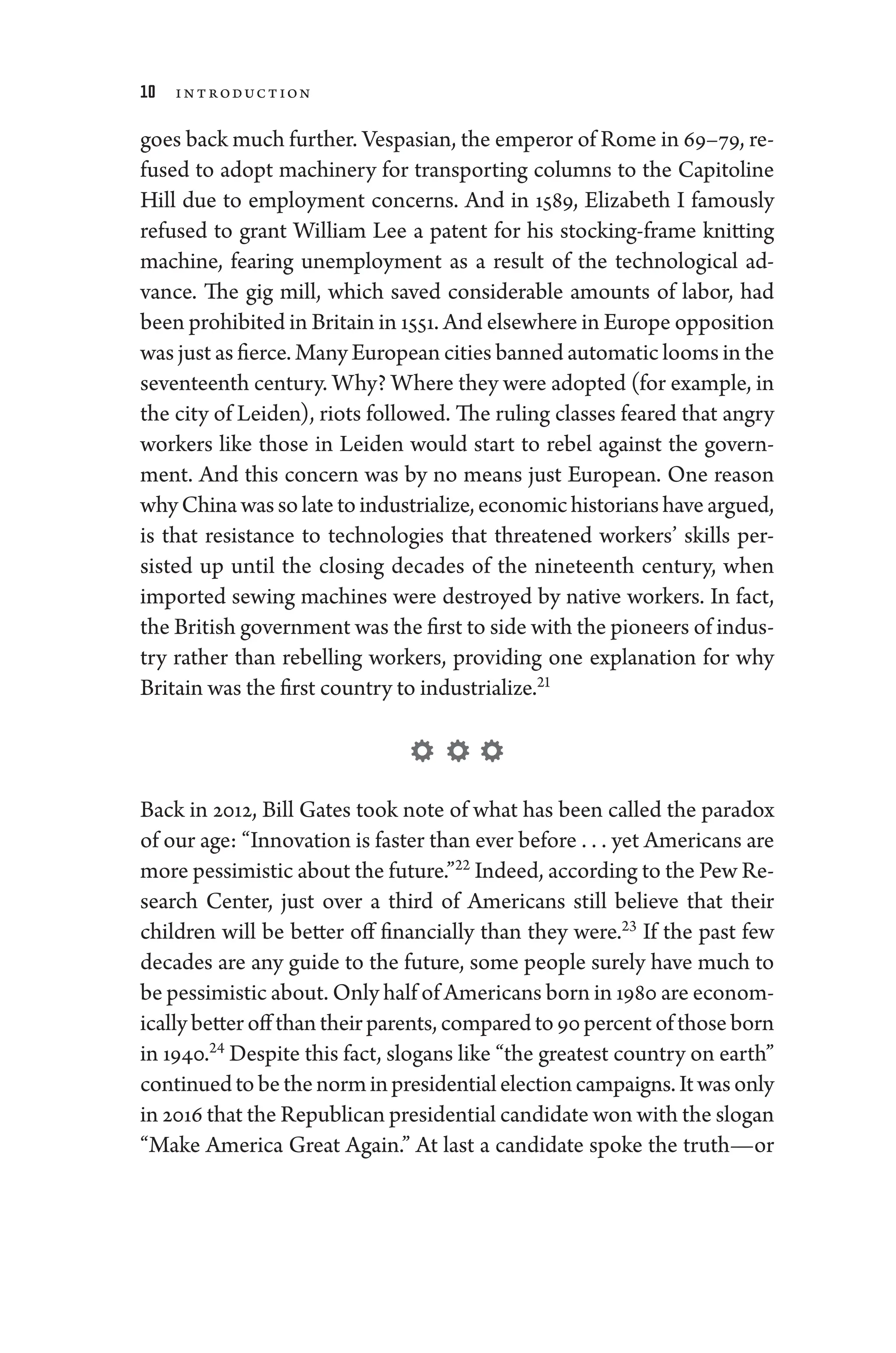10 Introduction
goes back much further. Vespasian, the emperor of Rome in 69–79, re-
fused to adopt machinery for transporting columns to the Capitoline
Hill due to employment concerns. And in 1589, Elizabeth I famously
refused to grant William Lee a patent for his stocking-­
frame knitting
machine, fearing unemployment as a result of the technological ad-
vance. The gig mill, which saved considerable amounts of ­
labor, had
been prohibited in Britain in 1551. And elsewhere in Eu­rope opposition
was just as fierce. Many Eu­ro­pean cities banned automatic looms in the
seventeenth ­century. Why? Where they ­were ­adopted (for example, in
the city of Leiden), riots followed. The ruling classes feared that angry
workers like ­
those in Leiden would start to rebel against the govern-
ment. And this concern was by no means just Eu­
ro­
pean. One reason
whyChinawassolatetoindustrialize,economichistorianshaveargued,
is that re­
sis­
tance to technologies that threatened workers’ skills per-
sisted up ­
until the closing de­
cades of the nineteenth ­
century, when
imported sewing machines ­
were destroyed by native workers. In fact,
the British government was the first to side with the pioneers of indus-
try rather than rebelling workers, providing one explanation for why
Britain was the first country to industrialize.21
Back in 2012, Bill Gates took note of what has been called the paradox
of our age: “Innovation is faster than ever before . . . ​yet Americans are
more pessimistic about the ­future.”22
Indeed, according to the Pew Re-
search Center, just over a third of Americans still believe that their
­
children ­
will be better off financially than they ­
were.23
If the past few
de­
cades are any guide to the ­
future, some ­
people surely have much to
be pessimistic about. Only half of Americans born in 1980 are eco­nom­
ically better off than their parents, compared to 90­percent of ­those born
in 1940.24
Despite this fact, slogans like “the greatest country on earth”
continuedtobethenorminpresidentialelectioncampaigns.Itwasonly
in 2016 that the Republican presidential candidate won with the slogan
“Make Amer­
i­
ca ­
Great Again.” At last a candidate spoke the truth—or
 