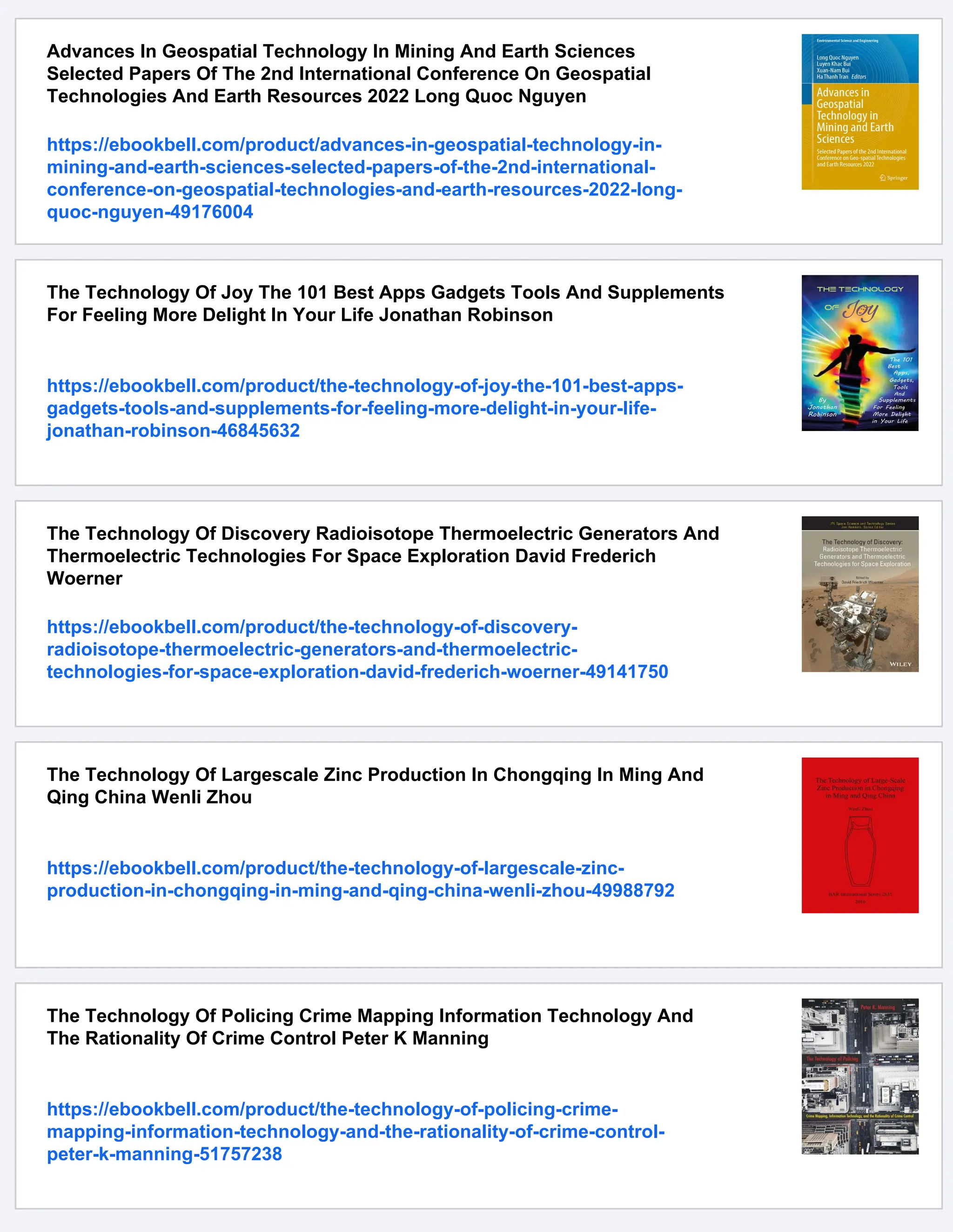 Advances In Geospatial Technology In Mining And Earth Sciences
Selected Papers Of The 2nd International Conference On Geospatial
Technologies And Earth Resources 2022 Long Quoc Nguyen
https://ebookbell.com/product/advances-in-geospatial-technology-in-
mining-and-earth-sciences-selected-papers-of-the-2nd-international-
conference-on-geospatial-technologies-and-earth-resources-2022-long-
quoc-nguyen-49176004
The Technology Of Joy The 101 Best Apps Gadgets Tools And Supplements
For Feeling More Delight In Your Life Jonathan Robinson
https://ebookbell.com/product/the-technology-of-joy-the-101-best-apps-
gadgets-tools-and-supplements-for-feeling-more-delight-in-your-life-
jonathan-robinson-46845632
The Technology Of Discovery Radioisotope Thermoelectric Generators And
Thermoelectric Technologies For Space Exploration David Frederich
Woerner
https://ebookbell.com/product/the-technology-of-discovery-
radioisotope-thermoelectric-generators-and-thermoelectric-
technologies-for-space-exploration-david-frederich-woerner-49141750
The Technology Of Largescale Zinc Production In Chongqing In Ming And
Qing China Wenli Zhou
https://ebookbell.com/product/the-technology-of-largescale-zinc-
production-in-chongqing-in-ming-and-qing-china-wenli-zhou-49988792
The Technology Of Policing Crime Mapping Information Technology And
The Rationality Of Crime Control Peter K Manning
https://ebookbell.com/product/the-technology-of-policing-crime-
mapping-information-technology-and-the-rationality-of-crime-control-
peter-k-manning-51757238
 