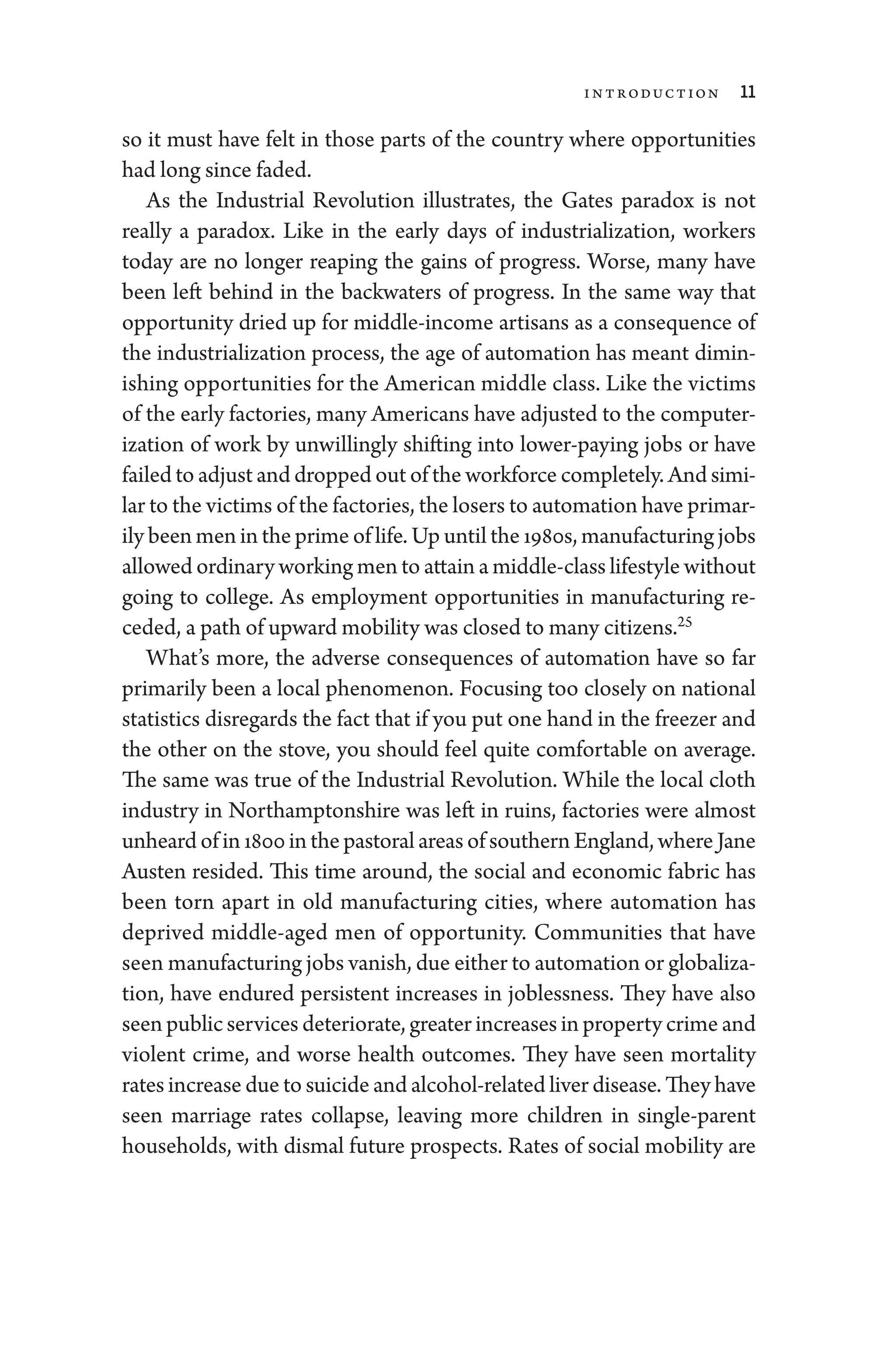 Introduction 11
so it must have felt in ­
those parts of the country where opportunities
had long since faded.
As the Industrial Revolution illustrates, the Gates paradox is not
­
really a paradox. Like in the early days of industrialization, workers
­
today are no longer reaping the gains of pro­
gress. Worse, many have
been left ­
behind in the backwaters of pro­
gress. In the same way that
opportunity dried up for middle-­
income artisans as a consequence of
the industrialization pro­
cess, the age of automation has meant dimin-
ishing opportunities for the American ­
middle class. Like the victims
of the early factories, many Americans have adjusted to the computer-
ization of work by unwillingly shifting into lower-­
paying jobs or have
failed to adjust and dropped out of the workforce completely. And simi-
lar to the victims of the factories, the losers to automation have primar-
ily been men in the prime of life. Up ­until the 1980s, manufacturing jobs
allowed ordinary working men to attain a middle-­class lifestyle without
­
going to college. As employment opportunities in manufacturing re-
ceded, a path of upward mobility was closed to many citizens.25
What’s more, the adverse consequences of automation have so far
primarily been a local phenomenon. Focusing too closely on national
statistics disregards the fact that if you put one hand in the freezer and
the other on the stove, you should feel quite comfortable on average.
The same was true of the Industrial Revolution. While the local cloth
industry in Northamptonshire was left in ruins, factories ­
were almost
unheard of in 1800 in the pastoral areas of southern ­England, where Jane
Austen resided. This time around, the social and economic fabric has
been torn apart in old manufacturing cities, where automation has
deprived middle-­
aged men of opportunity. Communities that have
seen manufacturing jobs vanish, due ­either to automation or globaliza-
tion, have endured per­
sis­
tent increases in joblessness. They have also
seen public ser­vices deteriorate, greater increases in property crime and
violent crime, and worse health outcomes. They have seen mortality
rates increase due to suicide and alcohol-­related liver disease. They have
seen marriage rates collapse, leaving more ­
children in single-­
parent
­
house­
holds, with dismal ­
future prospects. Rates of social mobility are
 