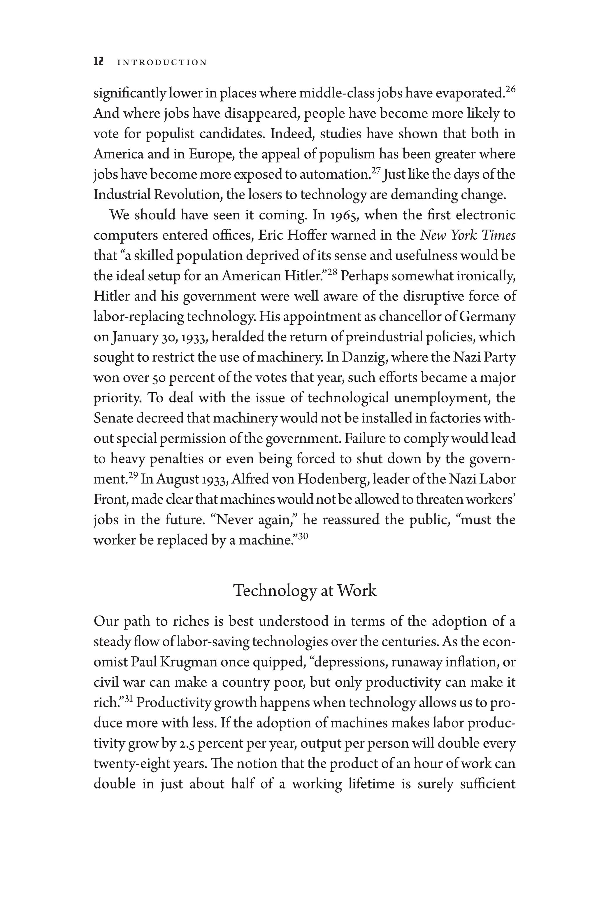 12 Introduction
significantly lower in places where middle-­class jobs have evaporated.26
And where jobs have dis­
appeared, ­
people have become more likely to
vote for populist candidates. Indeed, studies have shown that both in
Amer­
i­
ca and in Eu­
rope, the appeal of pop­
u­
lism has been greater where
jobshavebecomemoreexposedtoautomation.27
Justlikethedaysofthe
Industrial Revolution, the losers to technology are demanding change.
We should have seen it coming. In 1965, when the first electronic
computers entered offices, Eric Hoffer warned in the New York Times
that “a skilled population deprived of its sense and usefulness would be
the ideal setup for an American Hitler.”28
Perhaps somewhat ironically,
Hitler and his government ­
were well aware of the disruptive force of
labor-­replacing technology. His appointment as chancellor of Germany
on January 30, 1933, heralded the return of pre­industrial policies, which
sought to restrict the use of machinery. In Danzig, where the Nazi Party
won over 50 ­percent of the votes that year, such efforts became a major
priority. To deal with the issue of technological unemployment, the
Senate decreed that machinery ­would not be installed in factories with-
out special permission of the government. Failure to comply would lead
to heavy penalties or even being forced to shut down by the govern-
ment.29
In August 1933, Alfred von Hodenberg, leader of the Nazi ­Labor
Front,madeclearthatmachineswouldnotbeallowedtothreatenworkers’
jobs in the ­
future. “Never again,” he reassured the public, “must the
worker be replaced by a machine.”30
Technology at Work
Our path to riches is best understood in terms of the adoption of a
steady flow of labor-­saving technologies over the centuries. As the econ-
omist Paul Krugman once quipped, “depressions, runaway inflation, or
civil war can make a country poor, but only productivity can make it
rich.”31
Productivity growth happens when technology allows us to pro-
duce more with less. If the adoption of machines makes ­
labor produc-
tivity grow by 2.5 ­percent per year, output per person ­will double ­every
twenty-­eight years. The notion that the product of an hour of work can
double in just about half of a working lifetime is surely sufficient
 