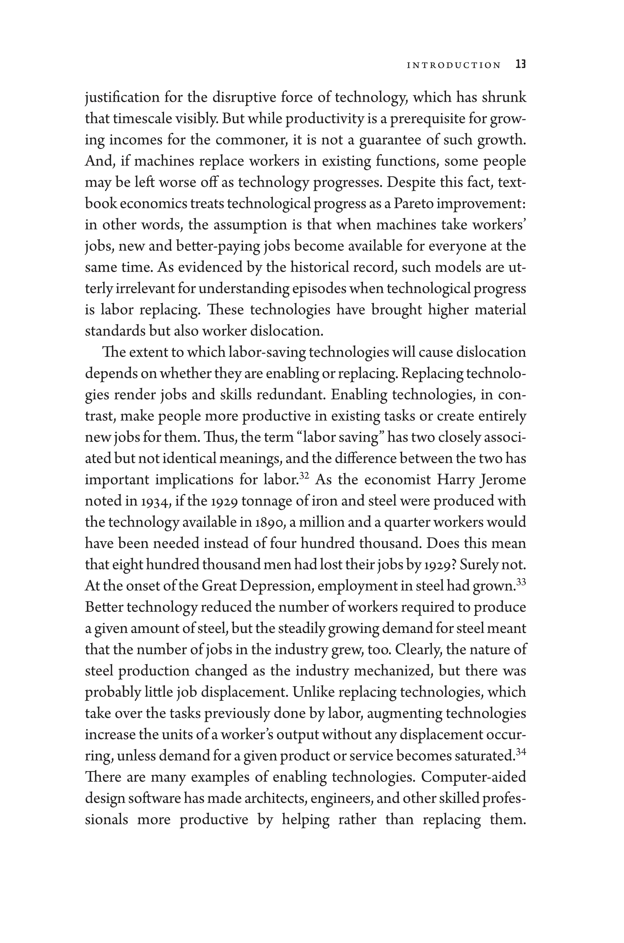 Introduction 13
justification for the disruptive force of technology, which has shrunk
that timescale visibly. But while productivity is a prerequisite for grow-
ing incomes for the commoner, it is not a guarantee of such growth.
And, if machines replace workers in existing functions, some ­
people
may be left worse off as technology progresses. Despite this fact, text-
bookeconomicstreatstechnologicalpro­gressasaParetoimprovement:
in other words, the assumption is that when machines take workers’
jobs, new and better-­
paying jobs become available for every­
one at the
same time. As evidenced by the historical rec­
ord, such models are ut-
terly irrelevant for understanding episodes when technological pro­gress
is ­
labor replacing. ­
These technologies have brought higher material
standards but also worker dislocation.
The extent to which labor-­saving technologies ­will cause dislocation
dependson­whethertheyareenablingorreplacing.Replacingtechnolo-
gies render jobs and skills redundant. Enabling technologies, in con-
trast, make ­
people more productive in existing tasks or create entirely
new jobs for them. Thus, the term “­labor saving” has two closely associ-
ated but not identical meanings, and the difference between the two has
impor­
tant implications for ­
labor.32
As the economist Harry Jerome
noted in 1934, if the 1929 tonnage of iron and steel ­were produced with
the technology available in 1890, a million and a quarter workers would
have been needed instead of four hundred thousand. Does this mean
thateighthundredthousandmenhadlosttheirjobsby1929?Surelynot.
At the onset of the ­Great Depression, employment in steel had grown.33
Better technology reduced the number of workers required to produce
agivenamountofsteel,butthesteadilygrowingdemandforsteelmeant
that the number of jobs in the industry grew, too. Clearly, the nature of
steel production changed as the industry mechanized, but ­
there was
prob­
ably ­
little job displacement. Unlike replacing technologies, which
take over the tasks previously done by ­labor, augmenting technologies
increase the units of a worker’s output without any displacement occur-
ring, ­unless demand for a given product or ser­vice becomes saturated.34
­
There are many examples of enabling technologies. Computer-­
aided
designsoftwarehasmadearchitects,engineers,andotherskilledprofes-
sionals more productive by helping rather than replacing them.
 