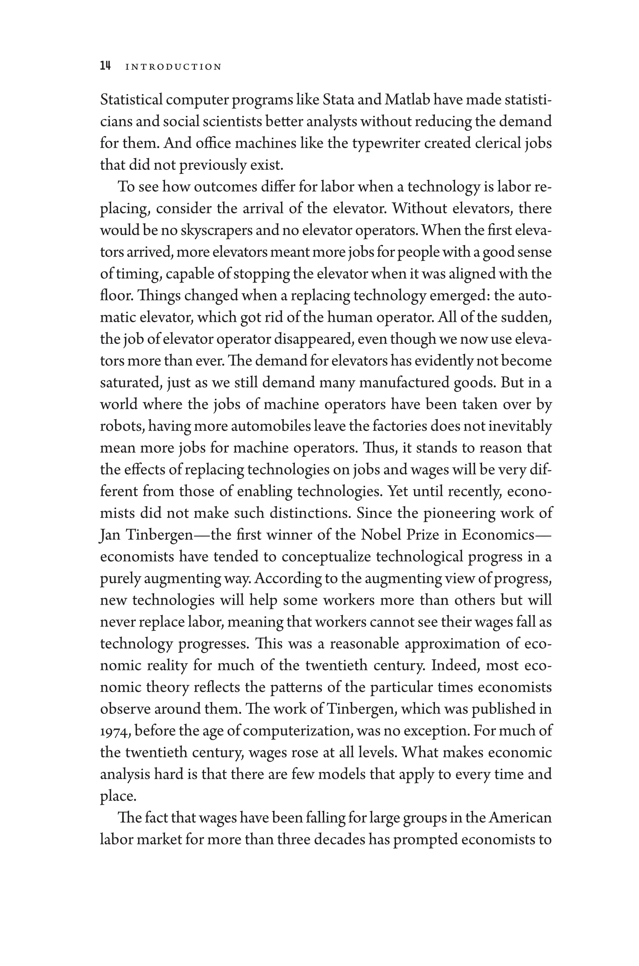 14 Introduction
Statistical computer programs like Stata and Matlab have made statisti-
cians and social scientists better analysts without reducing the demand
for them. And office machines like the typewriter created clerical jobs
that ­did not previously exist.
To see how outcomes differ for ­labor when a technology is ­labor re-
placing, consider the arrival of the elevator. Without elevators, ­
there
would be no skyscrapers and no elevator operators. When the first eleva-
torsarrived,moreelevatorsmeantmorejobsfor­peoplewithagoodsense
of timing, capable of stopping the elevator when it was aligned with the
floor. ­Things changed when a replacing technology emerged: the auto-
matic elevator, which got rid of the ­human operator. All of the sudden,
the job of elevator operator dis­appeared, even though we now use eleva-
torsmorethanever.Thedemandforelevatorshasevidentlynotbecome
saturated, just as we still demand many manufactured goods. But in a
world where the jobs of machine operators have been taken over by
robots, having more automobiles leave the factories ­does not inevitably
mean more jobs for machine operators. Thus, it stands to reason that
the effects of replacing technologies on jobs and wages ­will be very dif­
fer­
ent from ­
those of enabling technologies. Yet ­
until recently, econo-
mists ­
did not make such distinctions. Since the pioneering work of
Jan Tinbergen—­
the first winner of the Nobel Prize in Economics—­
economists have tended to conceptualize technological pro­
gress in a
purely augmenting way. According to the augmenting view of pro­gress,
new technologies ­
will help some workers more than ­
others but ­
will
never replace ­labor, meaning that workers cannot see their wages fall as
technology progresses. This was a reasonable approximation of eco-
nomic real­
ity for much of the twentieth ­
century. Indeed, most eco-
nomic theory reflects the patterns of the par­
tic­
u­
lar times economists
observe around them. The work of Tinbergen, which was published in
1974, before the age of computerization, was no exception. For much of
the twentieth ­
century, wages ­
rose at all levels. What makes economic
analy­
sis hard is that ­
there are few models that apply to ­
every time and
place.
The fact that wages have been falling for large groups in the American
­labor market for more than three de­cades has prompted economists to
 