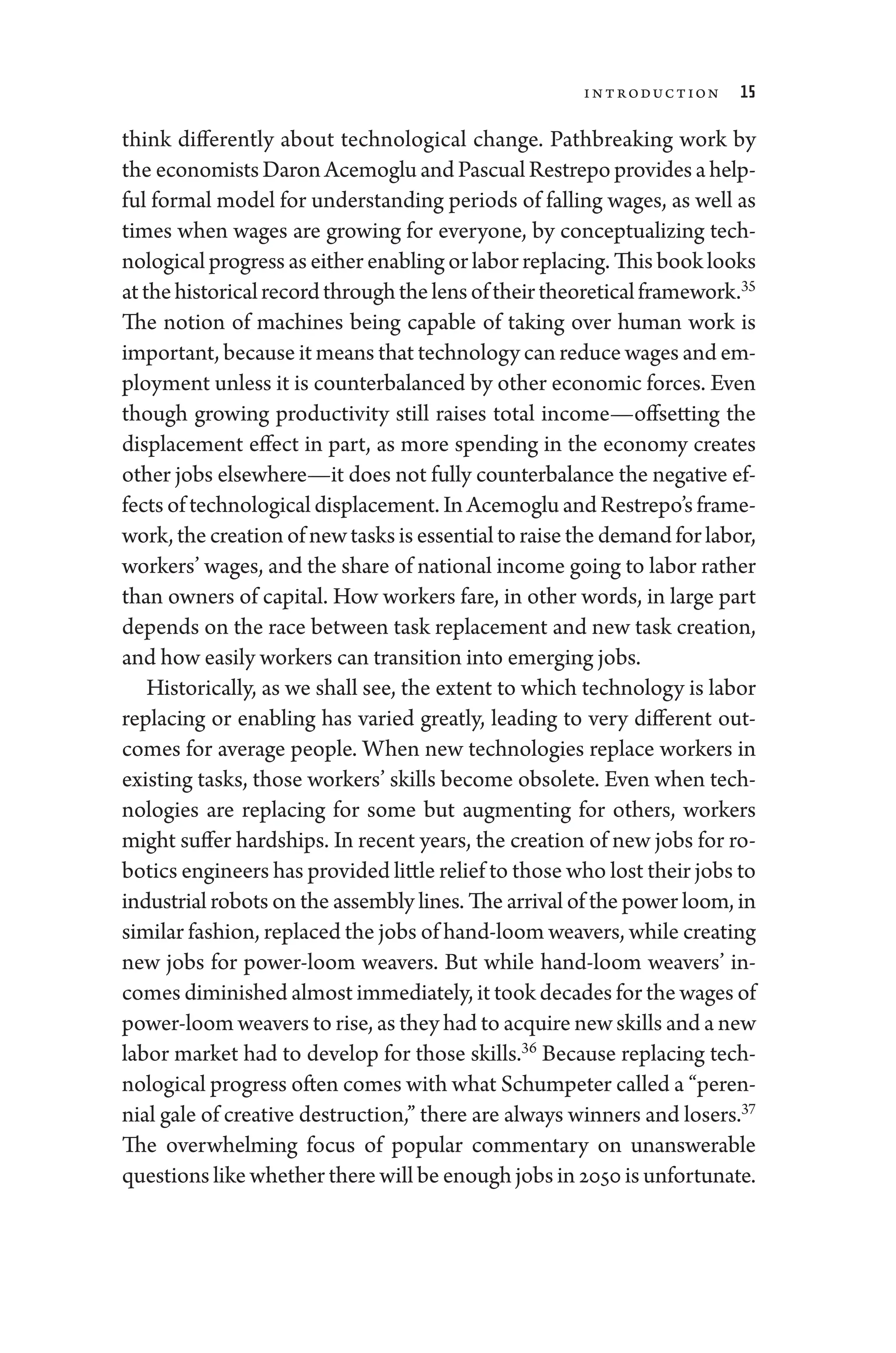 Introduction 15
think differently about technological change. Pathbreaking work by
the economists Daron Acemoglu and Pascual Restrepo provides a help-
ful formal model for understanding periods of falling wages, as well as
times when wages are growing for every­
one, by conceptualizing tech-
nological pro­gress as ­either enabling or ­labor replacing. This book looks
atthehistoricalrec­ordthroughthelensoftheirtheoreticalframework.35
The notion of machines being capable of taking over ­
human work is
impor­tant, ­because it means that technology can reduce wages and em-
ployment ­
unless it is counterbalanced by other economic forces. Even
though growing productivity still raises total income—­
offsetting the
displacement effect in part, as more spending in the economy creates
other jobs elsewhere—it ­does not fully counterbalance the negative ef-
fects of technological displacement. In Acemoglu and Restrepo’s frame-
work, the creation of new tasks is essential to raise the demand for ­labor,
workers’ wages, and the share of national income ­going to ­labor rather
than ­
owners of capital. How workers fare, in other words, in large part
depends on the race between task replacement and new task creation,
and how easily workers can transition into emerging jobs.
Historically, as we ­
shall see, the extent to which technology is ­
labor
replacing or enabling has varied greatly, leading to very dif
­fer­
ent out-
comes for average ­
people. When new technologies replace workers in
existing tasks, those workers’ skills become obsolete. Even when tech-
nologies are replacing for some but augmenting for ­
others, workers
might suffer hardships. In recent years, the creation of new jobs for ro-
botics engineers has provided ­little relief to ­those who lost their jobs to
industrial robots on the assembly lines. The arrival of the power loom, in
similar fashion, replaced the jobs of hand-­loom weavers, while creating
new jobs for power-­
loom weavers. But while hand-­
loom weavers’ in-
comes diminished almost immediately, it took de­cades for the wages of
power-­loom weavers to rise, as they had to acquire new skills and a new
labor market had to develop for those skills.36
­
Because replacing tech-
nological pro­gress often comes with what Schumpeter called a “peren-
nial gale of creative destruction,” ­there are always winners and losers.37
The overwhelming focus of popu­
lar commentary on unanswerable
questions like ­whether ­there ­will be enough jobs in 2050 is unfortunate.
 
