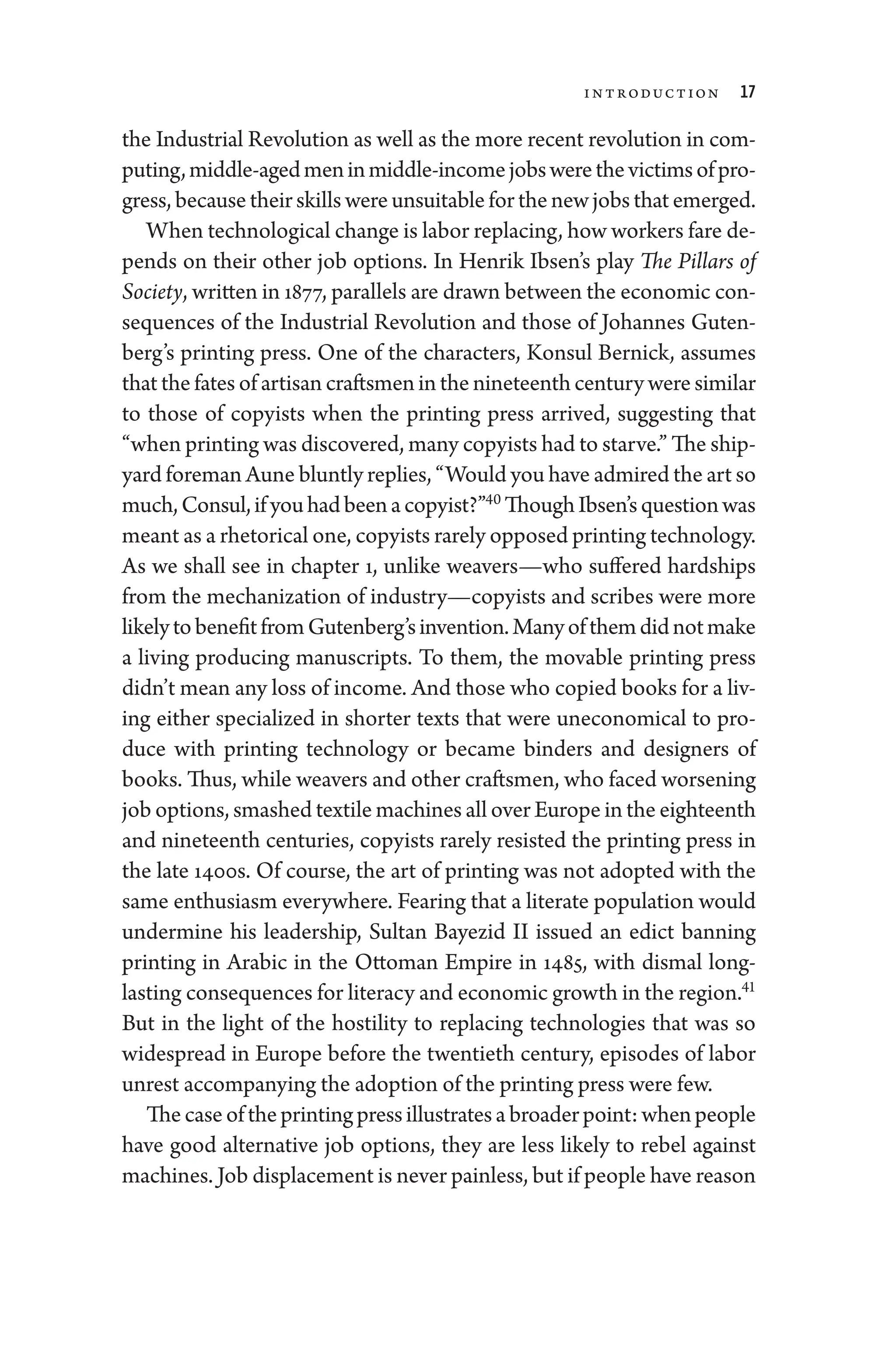 Introduction 17
the Industrial Revolution as well as the more recent revolution in com-
puting,middle-­agedmeninmiddle-­incomejobs­werethevictimsofpro­
gress, ­because their skills ­were unsuitable for the new jobs that emerged.
When technological change is ­labor replacing, how workers fare de-
pends on their other job options. In Henrik Ibsen’s play The Pillars of
Society, written in 1877, parallels are drawn between the economic con-
sequences of the Industrial Revolution and ­
those of Johannes Guten-
berg’s printing press. One of the characters, Konsul Bernick, assumes
that the fates of artisan craftsmen in the nineteenth ­century ­were similar
to ­
those of copyists when the printing press arrived, suggesting that
“when printing was discovered, many copyists had to starve.” The ship-
yard foreman Aune bluntly replies, “Would you have admired the art so
much,Consul,ifyouhadbeenacopyist?”40
ThoughIbsen’squestionwas
meant as a rhetorical one, copyists rarely opposed printing technology.
As we ­
shall see in chapter 1, unlike weavers—­
who suffered hardships
from the mechanization of industry—copyists and scribes ­
were more
likelytobenefitfromGutenberg’sinvention.Manyofthem­didnotmake
a living producing manuscripts. To them, the movable printing press
­didn’t mean any loss of income. And ­those who copied books for a liv-
ing ­
either specialized in shorter texts that ­
were uneco­
nom­
ical to pro-
duce with printing technology or became ­
binders and designers of
books. Thus, while weavers and other craftsmen, who faced worsening
job options, smashed textile machines all over Eu­rope in the eigh­teenth
and nineteenth centuries, copyists rarely resisted the printing press in
the late 1400s. Of course, the art of printing ­
was not ­
adopted with the
same enthusiasm everywhere. Fearing that a literate population would
undermine his leadership, Sultan Bayezid II issued an edict banning
printing in Arabic in the Ottoman Empire in 1485, with dismal long-­
lasting consequences for literacy and economic growth in the region.41
But in the light of the hostility to replacing technologies that was so
widespread in Eu­
rope before the twentieth ­
century, episodes of ­
labor
unrest accompanying the adoption of the printing press ­were few.
Thecaseoftheprintingpressillustratesabroaderpoint:when­people
have good alternative job options, they are less likely to rebel against
machines. Job displacement is never painless, but if ­people have reason
 