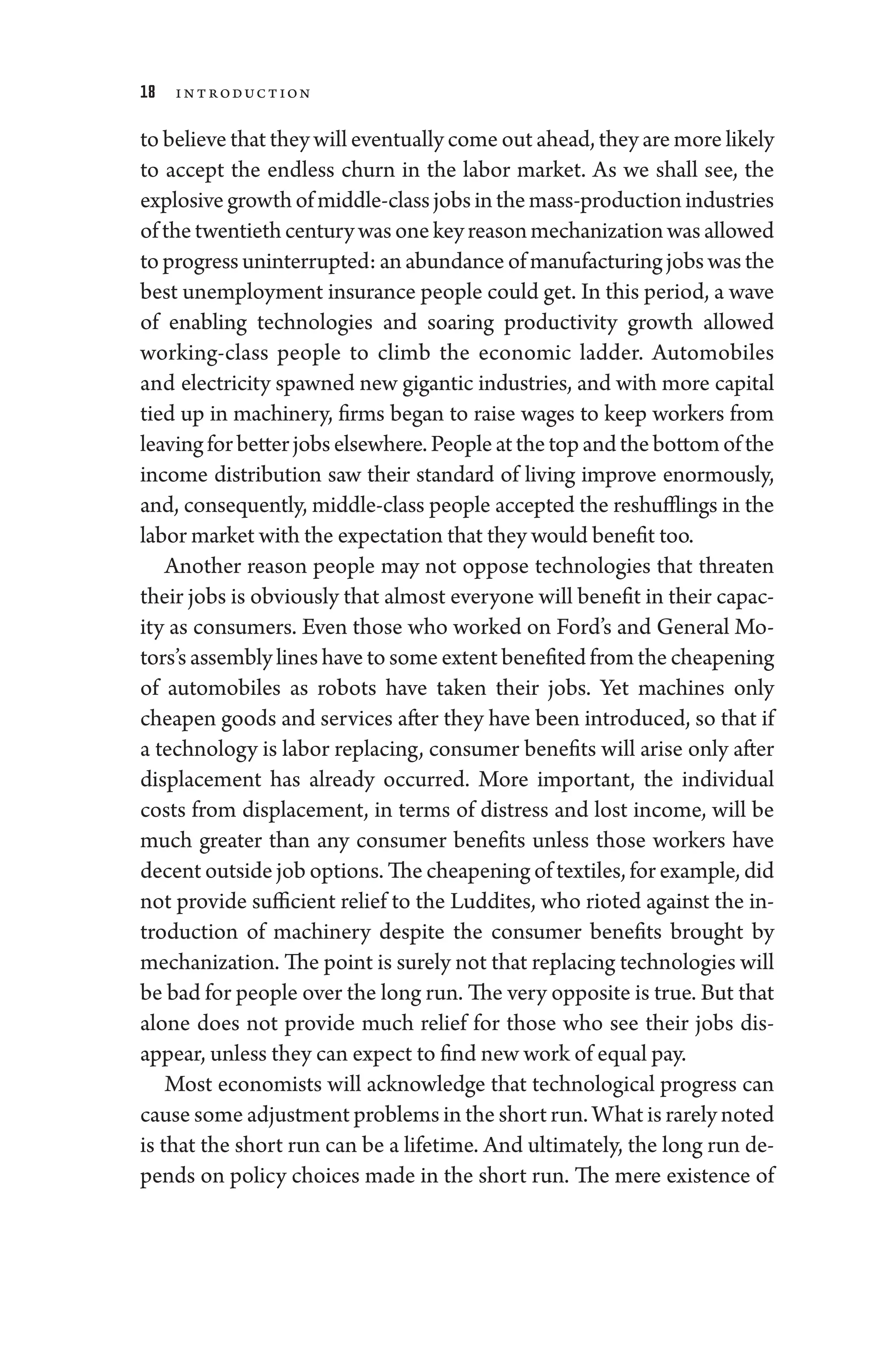 18 Introduction
to believe that they ­will eventually come out ahead, they are more likely
to accept the endless churn in the ­
labor market. As we ­
shall see, the
explosivegrowthofmiddle-­classjobsinthemass-­productionindustries
ofthetwentieth­centurywasonekeyreasonmechanizationwasallowed
to pro­gress uninterrupted: an abundance of manufacturing jobs was the
best unemployment insurance ­
people could get. In this period, a wave
of enabling technologies and soaring productivity growth allowed
working-­
class ­
people to climb the economic ladder. Automobiles
and electricity spawned new gigantic industries, and with more capital
tied up in machinery, firms began to raise wages to keep workers from
leavingforbetterjobselsewhere.­Peopleatthetopandthebottomofthe
income distribution saw their standard of living improve enormously,
and, consequently, middle-­
class ­
people accepted the reshufflings in the
­labor market with the expectation that they would benefit too.
Another reason ­
people may not oppose technologies that threaten
their jobs is obviously that almost every­one ­will benefit in their capac-
ity as consumers. Even ­
those who worked on Ford’s and General Mo-
tors’s assembly lines have to some extent benefited from the cheapening
of automobiles as robots have taken their jobs. Yet machines only
cheapen goods and ser­
vices ­
after they have been introduced, so that if
a technology is ­
labor replacing, consumer benefits ­
will arise only ­
after
displacement has already occurred. More impor­
tant, the individual
costs from displacement, in terms of distress and lost income, ­
will be
much greater than any consumer benefits ­
unless ­
those workers have
decent outside job options. The cheapening of textiles, for example, ­did
not provide sufficient relief to the Luddites, who rioted against the in-
troduction of machinery despite the consumer benefits brought by
mechanization. The point is surely not that replacing technologies ­will
be bad for ­people over the long run. The very opposite is true. But that
alone ­
does not provide much relief for ­
those who see their jobs dis­
appear, ­unless they can expect to find new work of equal pay.
Most economists ­
will acknowledge that technological pro­
gress can
cause some adjustment prob­lems in the short run. What is rarely noted
is that the short run can be a lifetime. And ultimately, the long run de-
pends on policy choices made in the short run. The mere existence of
 