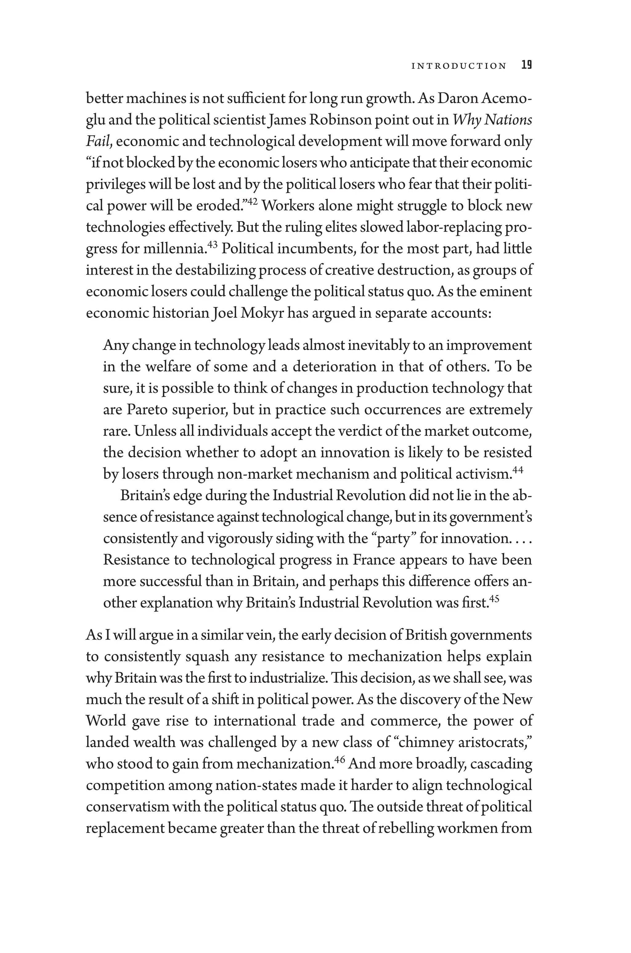 Introduction 19
better machines ­is not sufficient for long run growth. As Daron Acemo-
glu and the po­liti­cal scientist James Robinson point out in Why Nations
Fail, economic and technological development ­will move forward only
“ifnotblockedbytheeconomicloserswhoanticipatethattheireconomic
privileges ­will be lost and by the po­liti­cal losers who fear that their po­liti­
cal power ­
will be eroded.”42
Workers alone might strug­
gle to block new
technologies effectively. But the ruling elites slowed labor-­replacing pro­
gress for millennia.43
Po­
liti­
cal incumbents, for the most part, had ­
little
interest in the destabilizing pro­cess of creative destruction, as groups of
economicloserscouldchallengethepo­liti­calstatusquo.Astheeminent
economic historian Joel Mokyr has argued in separate accounts:
Anychangeintechnologyleadsalmostinevitablytoanimprovement
in the welfare of some and a deterioration in that of ­
others. To be
sure, it is pos­si­ble to think of changes in production technology that
are Pareto superior, but in practice such occurrences are extremely
rare. ­Unless all individuals accept the verdict of the market outcome,
the decision ­
whether to adopt an innovation is likely to be resisted
by losers through non-­market mechanism and po­liti­cal activism.44
Britain’s edge during the Industrial Revolution did not lie in the ab-
senceofre­sis­tanceagainsttechnologicalchange,butinitsgovernment’s
consistently and vigorously siding with the “party” for innovation. . . . ​
Re­
sis­
tance to technological pro­
gress in France appears to have been
more successful than in Britain, and perhaps this difference offers an-
other explanation why Britain’s Industrial Revolution was first.45
AsIwillargueinasimilarvein,theearlydecisionof Britishgovernments
to consistently squash any resistance to mechanization helps explain
whyBritainwasthefirsttoindustrialize.Thisdecision,asweshallsee,was
much the result of a shift in political power. As the discovery of the New
World gave rise to international trade and commerce, the power of
landed wealth was challenged by a new class of “chimney aristocrats,”
who stood to gain from mechanization.46
And more broadly, cascading
competition among nation-­states made it harder to align technological
conservatismwiththepo­liti­calstatusquo.Theoutsidethreatofpo­liti­cal
replacement became greater than the threat of rebelling workmen from
 