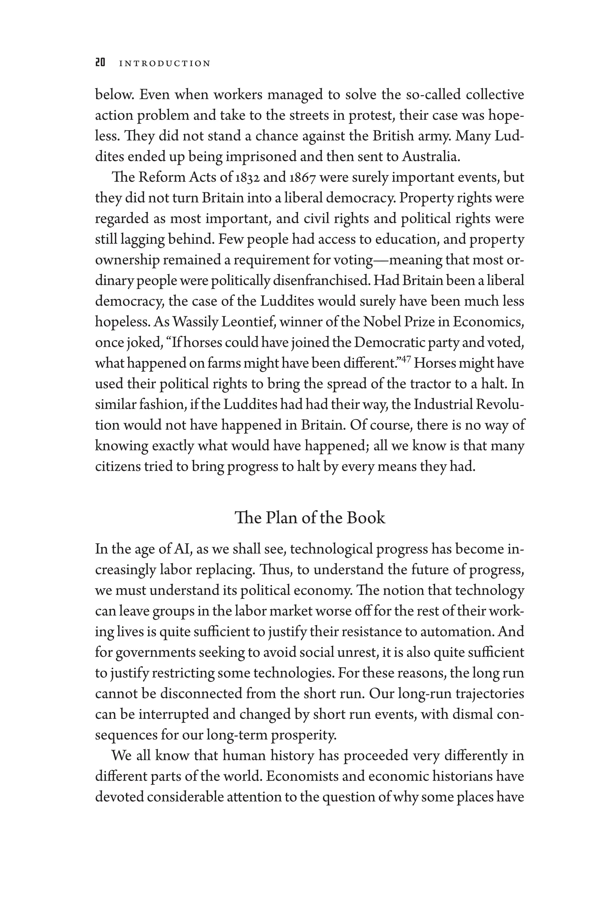 20 Introduction
below. Even when workers managed to solve the so-­
called collective
action prob­
lem and take to the streets in protest, their case was hope-
less. They ­
did not stand a chance against the British army. Many Lud-
dites ended up being imprisoned and then sent to Australia.
The Reform Acts of 1832 and 1867 ­were surely impor­tant events, but
they ­did not turn Britain into a liberal democracy. Property rights ­were
regarded as most impor­
tant, and civil rights and po­
liti­
cal rights ­
were
still lagging ­behind. Few ­people had access to education, and property
owner­ship remained a requirement for voting—­meaning that most or-
dinary­people­werepo­liti­callydisenfranchised.HadBritainbeenaliberal
democracy, the case of the Luddites would surely have been much less
hopeless. As Wassily Leontief, winner of the Nobel Prize in Economics,
oncejoked,“If­horsescouldhavejoinedtheDemo­craticpartyandvoted,
whathappenedonfarmsmighthavebeendif
­fer­ent.”47
Horsesmighthave
used their po­
liti­
cal rights to bring the spread of the tractor to a halt. In
similar fashion, if the Luddites had had their way, the Industrial Revolu-
tion ­
would not have happened in Britain. Of course, ­
there is no way of
knowing exactly what would have happened; all we know is that many
citizens tried to bring pro­gress to halt by ­every means they had.
The Plan of the Book
In the age of AI, as we ­shall see, technological pro­gress has become in-
creasingly ­
labor replacing. Thus, to understand the ­
future of pro­
gress,
we must understand its po­liti­cal economy. The notion that technology
can leave groups in the ­labor market worse off for the rest of their work-
ing lives is quite sufficient to justify their re­sis­tance to automation. And
for governments seeking to avoid social unrest, it is also quite sufficient
to justify restricting some technologies. For ­these reasons, the long run
cannot be disconnected from the short run. Our long-­
run trajectories
can be interrupted and changed by short run events, with dismal con-
sequences for our long-term prosperity.
We all know that ­
human history has proceeded very differently in
dif
­fer­ent parts of the world. Economists and economic historians have
devoted considerable attention to the question of why some places have
 