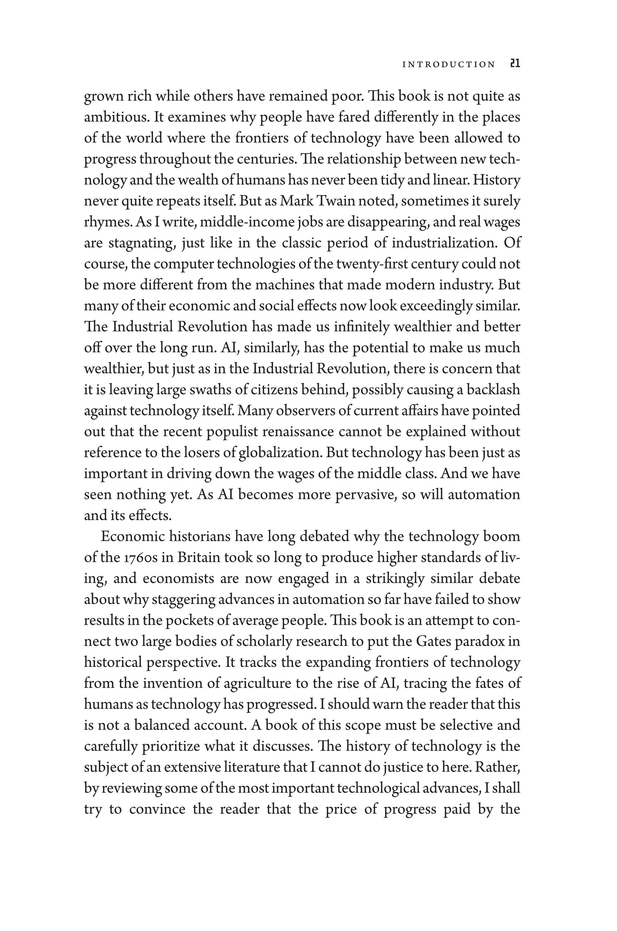 Introduction 21
grown rich while ­
others have remained poor. This book ­
is not quite as
ambitious. It examines why ­
people have fared differently in the places
of the world where the frontiers of technology have been allowed to
pro­gress throughout the centuries. The relationship between new tech-
nologyandthewealthof­humanshasneverbeentidyandlinear.History
never quite repeats itself. But as Mark Twain noted, sometimes it surely
rhymes.AsIwrite,middle-­incomejobsaredisappearing,andrealwages
are stagnating, just like in the classic period of industrialization. Of
course, the computer technologies of the twenty-­first ­century ­could not
be more dif
­fer­
ent from the machines that made modern industry. But
many of their economic and social effects now look exceedingly similar.
The Industrial Revolution has made us infinitely wealthier and better
off over the long run. AI, similarly, has the potential to make us much
wealthier, but just as in the Industrial Revolution, ­there is concern that
it is leaving large swaths of citizens ­behind, possibly causing a backlash
against technology itself. Many observers of current affairs have pointed
out that the recent populist re­
nais­
sance cannot be explained without
reference to the losers of globalization. But technology has been just as
impor­tant in driving down the wages of the ­middle class. And we have
seen nothing yet. As AI becomes more pervasive, so ­
will automation
and its effects.
Economic historians have long debated why the technology boom
of the 1760s in Britain took so long to produce higher standards of liv-
ing, and economists are now engaged in a strikingly similar debate
about why staggering advances in automation so far have failed to show
results in the pockets of average ­people. This book is an attempt to con-
nect two large bodies of scholarly research to put the Gates paradox in
historical perspective. It tracks the expanding frontiers of technology
from the invention of agriculture to the rise of AI, tracing the fates of
­humans as technology has progressed. I should warn the reader that this
is not a balanced account. A book of this scope must be selective and
carefully prioritize what it discusses. The history of technology is the
subject of an extensive lit­er­a­ture that I cannot do justice to ­here. Rather,
byreviewingsomeofthemostimpor­tanttechnologicaladvances,I­shall
try to convince the reader that the price of pro­
gress paid by the
 